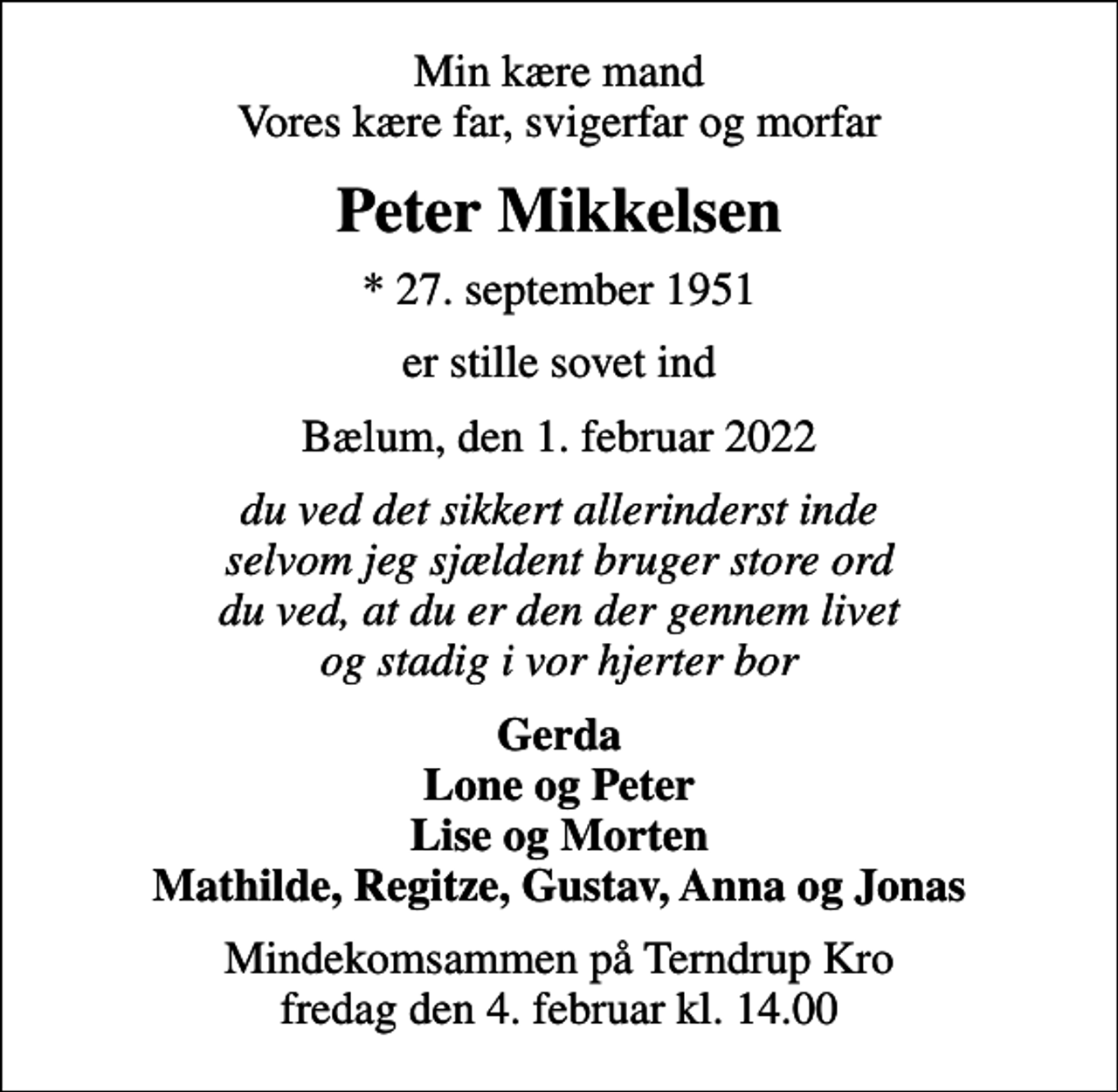 <p>Min kære mand Vores kære far, svigerfar og morfar<br />Peter Mikkelsen<br />* 27. september 1951<br />er stille sovet ind<br />Bælum, den 1. februar 2022<br />du ved det sikkert allerinderst inde selvom jeg sjældent bruger store ord du ved, at du er den der gennem livet og stadig i vor hjerter bor<br />Gerda Lone og Peter Lise og Morten Mathilde, Regitze, Gustav, Anna og Jonas<br />Mindekomsammen på Terndrup Kro fredag den 4. februar kl. 14.00</p>