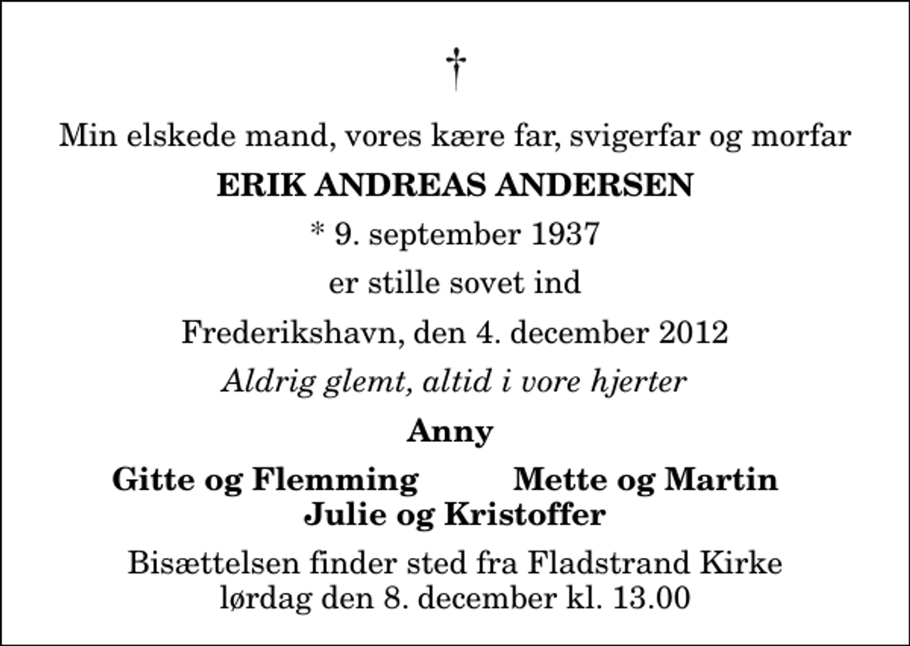 <p>Min elskede mand, vores kære far, svigerfar og morfar<br />Erik Andreas Andersen<br />* 9. september 1937<br />er stille sovet ind<br />Frederikshavn, den 4. december 2012<br />Aldrig glemt, altid i vore hjerter<br />Anny<br />Gitte og Flemming<br />Mette og Martin<br />Bisættelsen finder sted fra Fladstrand Kirke lørdag den 8. december kl. 13.00</p>