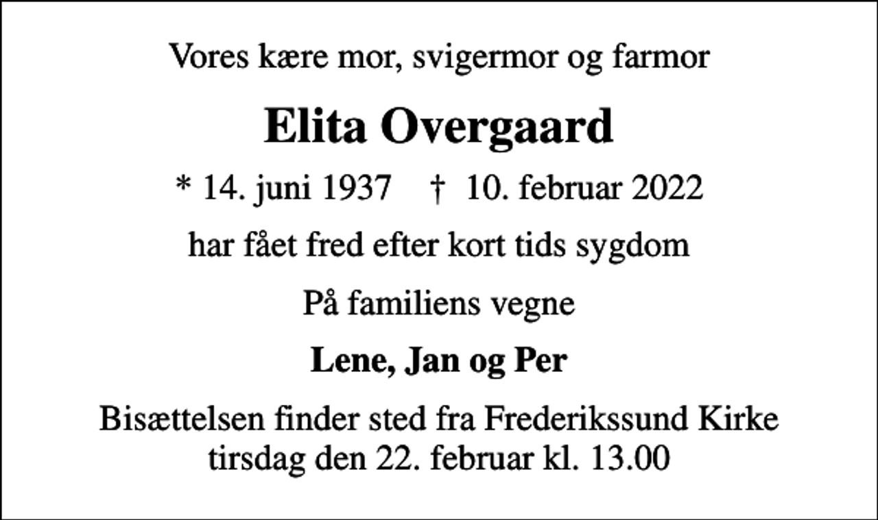 <p>Vores kære mor, svigermor og farmor<br />Elita Overgaard<br />* 14. juni 1937 ✝ 10. februar 2022<br />har fået fred efter kort tids sygdom<br />På familiens vegne<br />Lene, Jan og Per<br />Bisættelsen finder sted fra Frederikssund Kirke tirsdag den 22. februar kl. 13.00</p>