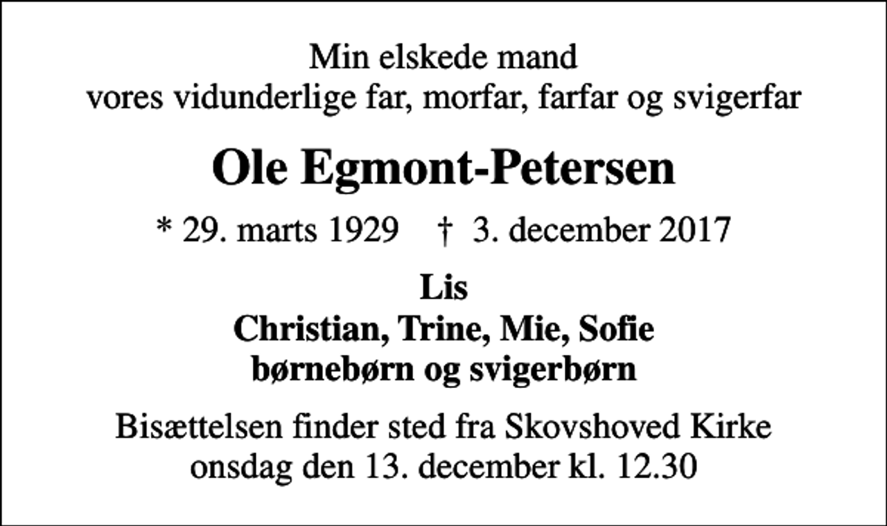 <p>Min elskede mand vores vidunderlige far, morfar, farfar og svigerfar<br />Ole Egmont-Petersen<br />* 29. marts 1929 ✝ 3. december 2017<br />Lis Christian, Trine, Mie, Sofie børnebørn og svigerbørn<br />Bisættelsen finder sted fra Skovshoved Kirke onsdag den 13. december kl. 12.30</p>