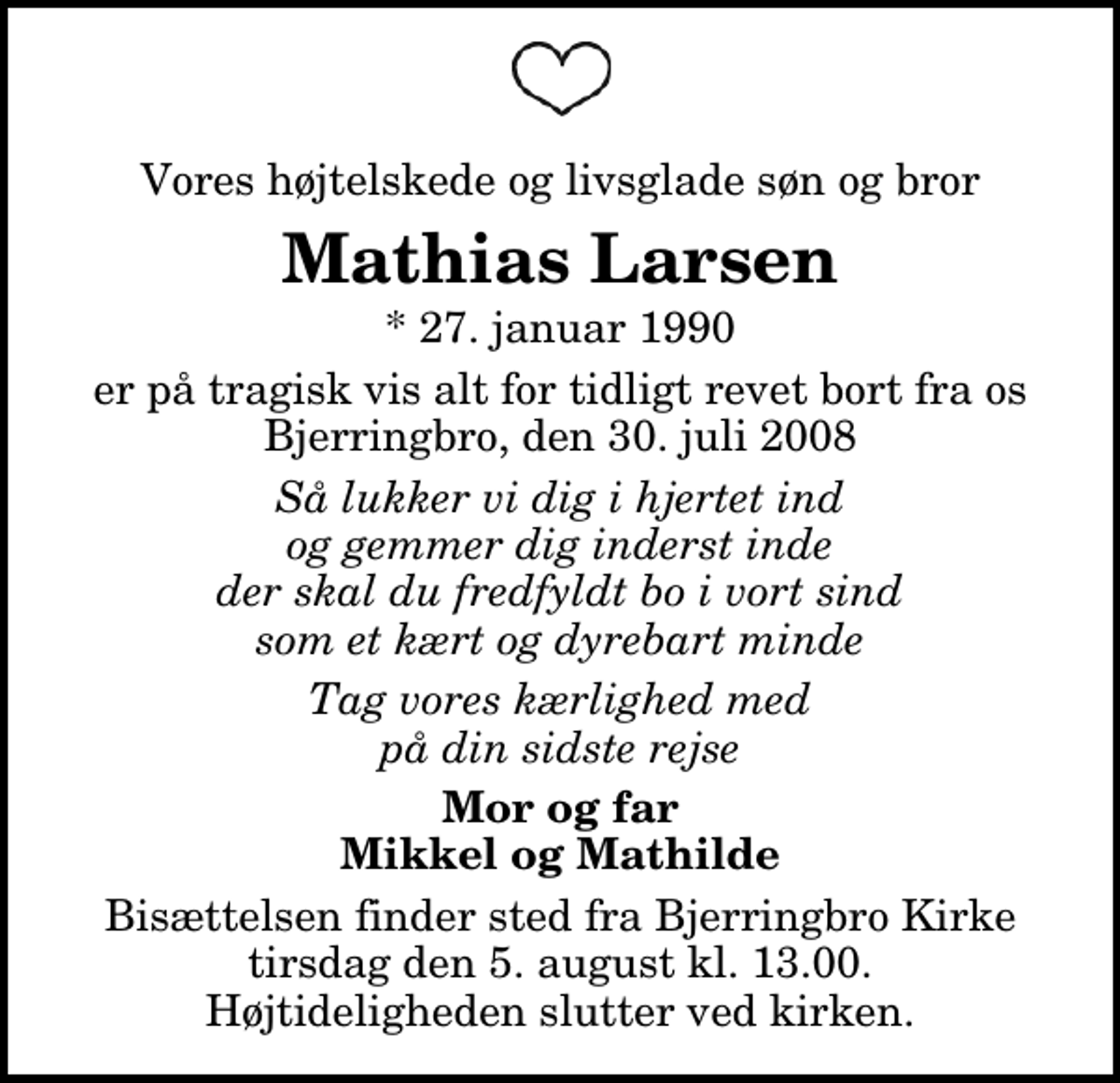 <p>Vores højtelskede og livsglade søn og bror<br />Mathias Larsen<br />* 27. januar 1990<br />er på tragisk vis alt for tidligt revet bort fra os<br />Bjerringbro, den 30. juli 2008<br />Så lukker vi dig i hjertet ind og gemmer dig inderst inde der skal du fredfyldt bo i vort sind som et kært og dyrebart minde<br />Tag vores kærlighed med på din sidste rejse<br />Mor og far Mikkel og Mathilde<br />Bisættelsen finder sted fra Bjerringbro Kirke tirsdag den 5. august kl. 13.00 Højtideligheden slutter ved kirken.</p>