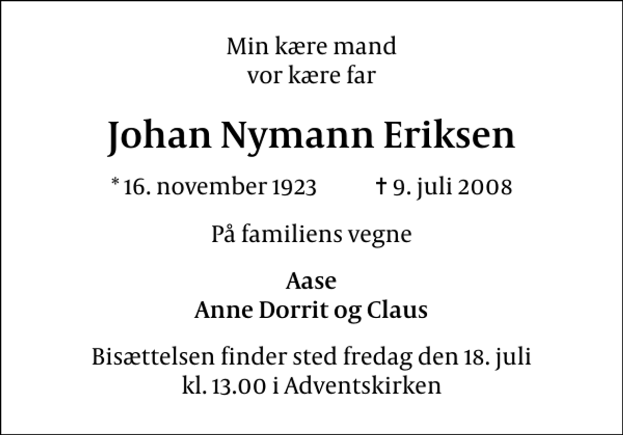 <p>Min kære mand vor kære far<br />Johan Nymann Eriksen<br />* 16. november 1923 ✝ 9. juli 2008<br />På familiens vegne<br />Aase Anne Dorrit og Claus<br />Bisættelsen finder sted fredag den 18. juli kl. 13.00 i Adventskirken</p>