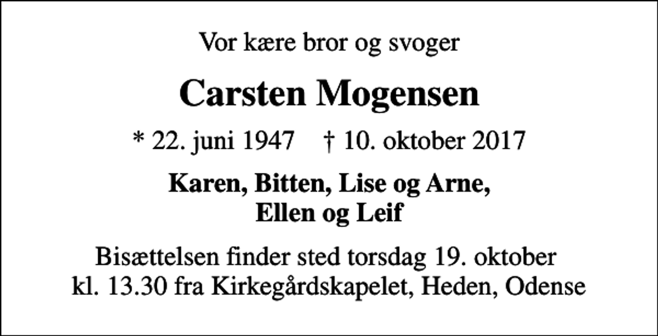 <p>Vor kære bror og svoger<br />Carsten Mogensen<br />* 22. juni 1947 ✝ 10. oktober 2017<br />Karen, Bitten, Lise og Arne, Ellen og Leif<br />Bisættelsen finder sted torsdag 19. oktober kl. 13.30 fra Kirkegårdskapelet, Heden, Odense</p>