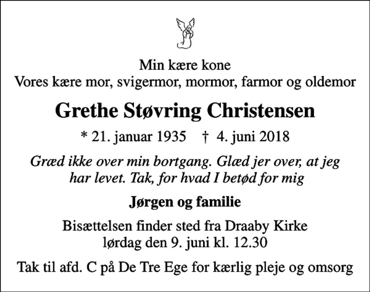 <p>Min kære kone Vores kære mor, svigermor, mormor, farmor og oldemor<br />Grethe Støvring Christensen<br />* 21. januar 1935 ✝ 4. juni 2018<br />Græd ikke over min bortgang. Glæd jer over, at jeg har levet. Tak, for hvad I betød for mig<br />Jørgen og familie<br />Bisættelsen finder sted fra Draaby Kirke lørdag den 9. juni kl. 12.30<br />Tak til afd. C på De Tre Ege for kærlig pleje og omsorg</p>