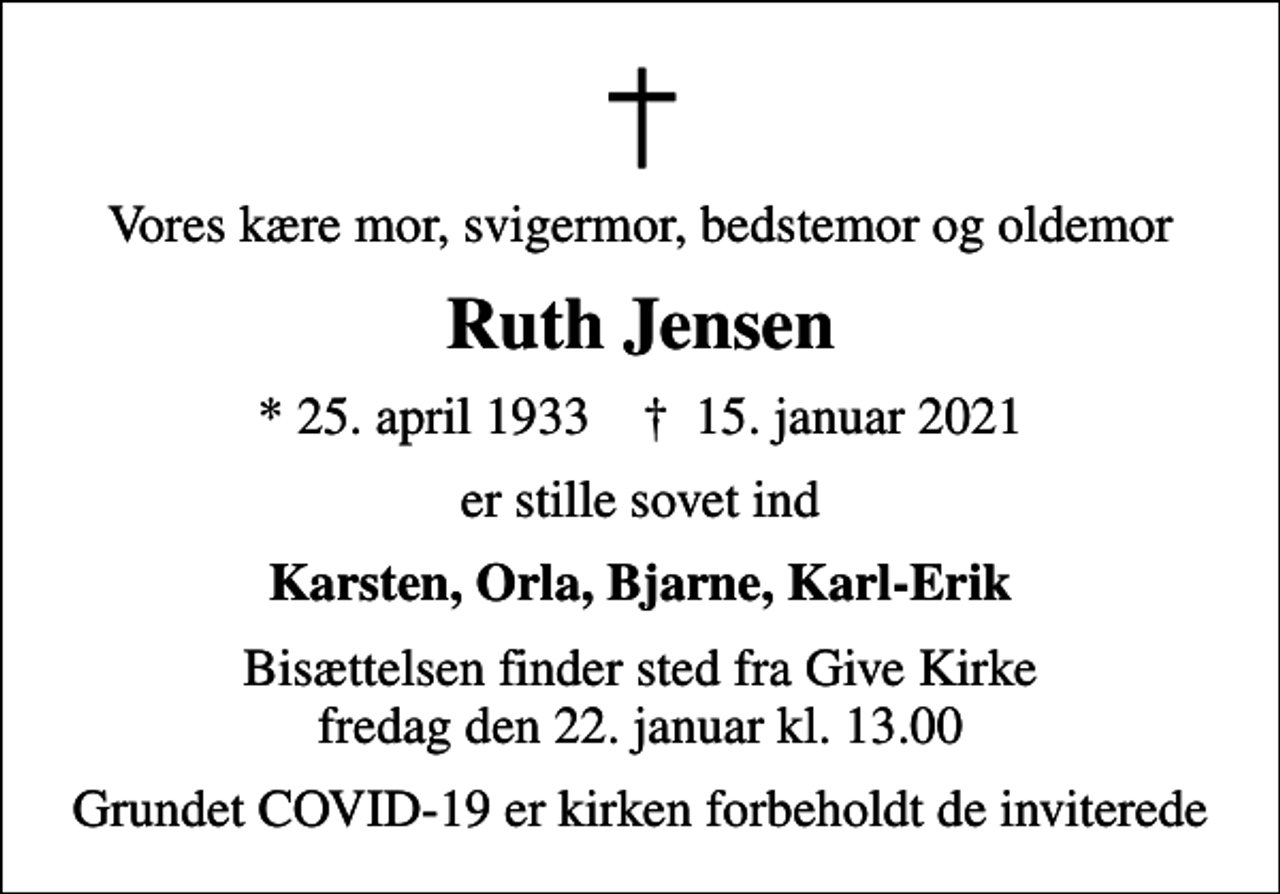 <p>Vores kære mor, svigermor, bedstemor og oldemor<br />Ruth Jensen<br />* 25. april 1933 ✝ 15. januar 2021<br />er stille sovet ind<br />Karsten, Orla, Bjarne, Karl-Erik<br />Bisættelsen finder sted fra Give Kirke fredag den 22. januar kl. 13.00<br />Grundet COVID-19 er kirken forbeholdt de inviterede</p>