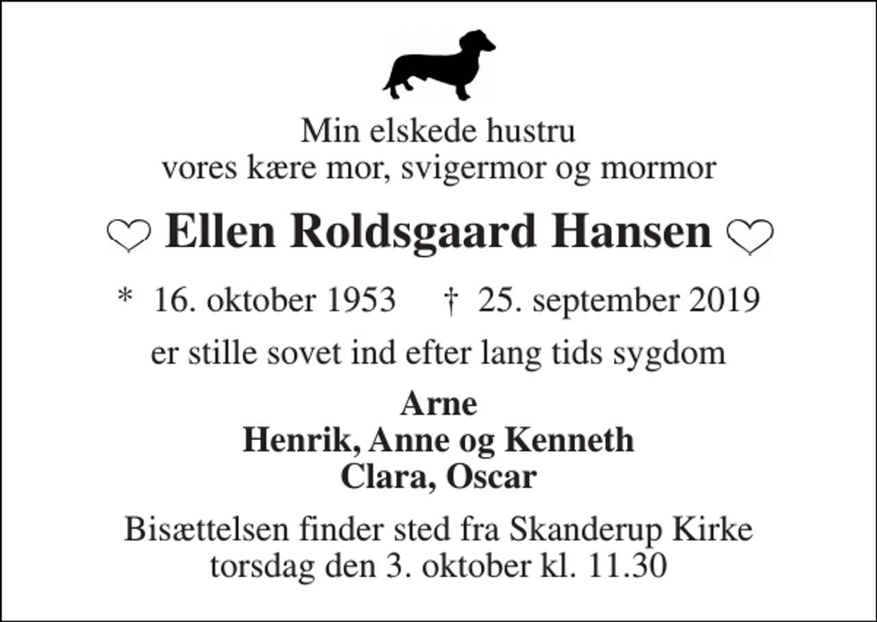 <p>Min elskede hustru vores kære mor, svigermor og mormor<br />Ellen Roldsgaard Hansen<br />*​ 16. oktober 1953​ †​ 25. september 2019<br />er stille sovet ind efter lang tids sygdom<br />Arne Henrik, Anne og Kenneth Clara, Oscar<br />Bisættelsen finder sted fra Skanderup Kirke torsdag den 3. oktober kl. 11.30</p>