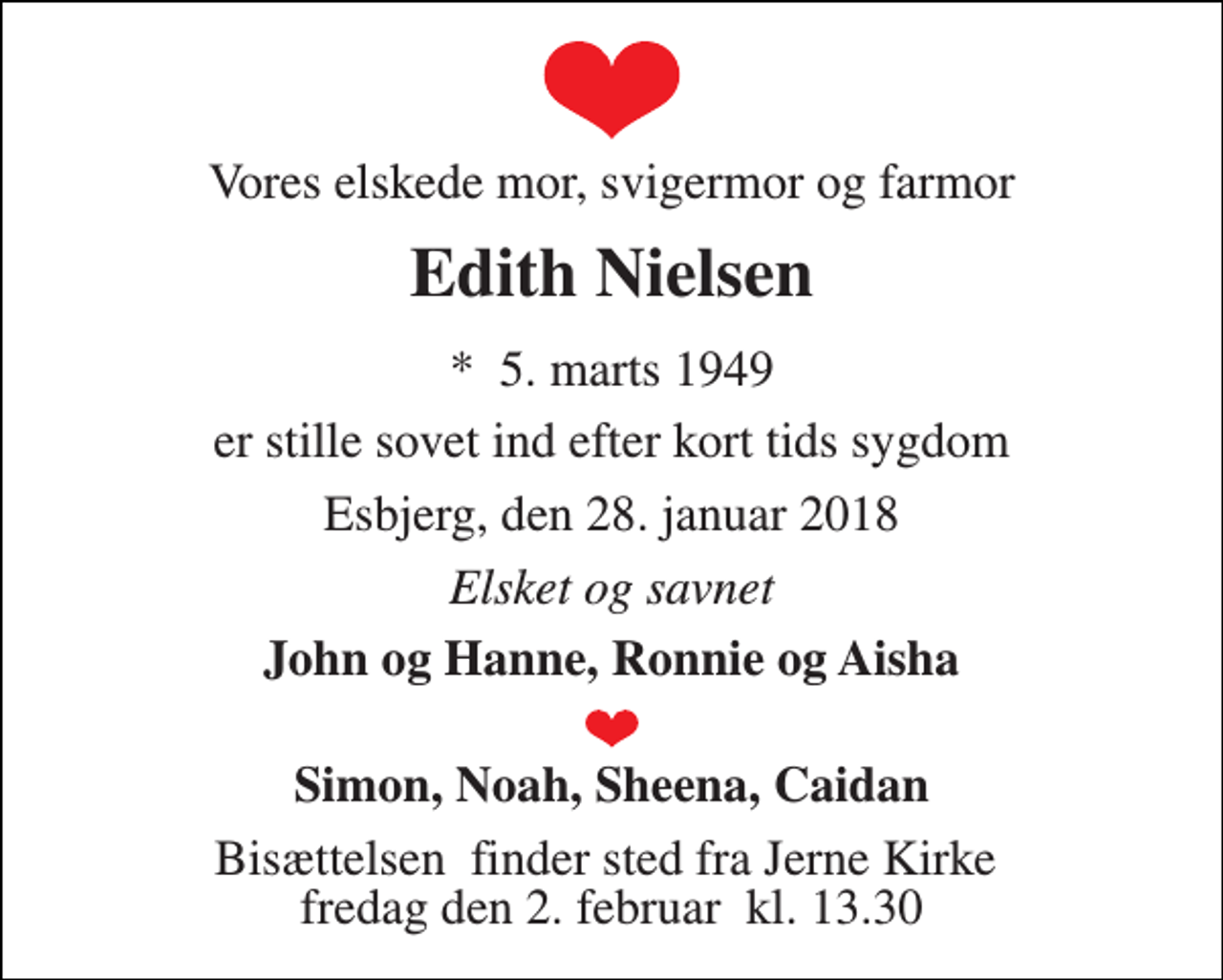 <p>Vores elskede mor, svigermor og farmor<br />Edith Nielsen<br />*​ 5. marts 1949<br />er stille sovet ind efter kort tids sygdom<br />Esbjerg, den 28. januar 2018<br />Elsket og savnet<br />John og Hanne, Ronnie og Aisha<br />Simon, Noah, Sheena, Caidan<br />Bisættelsen​ finder sted fra Jerne Kirke​ fredag den 2. februar​ kl. 13.30</p>
