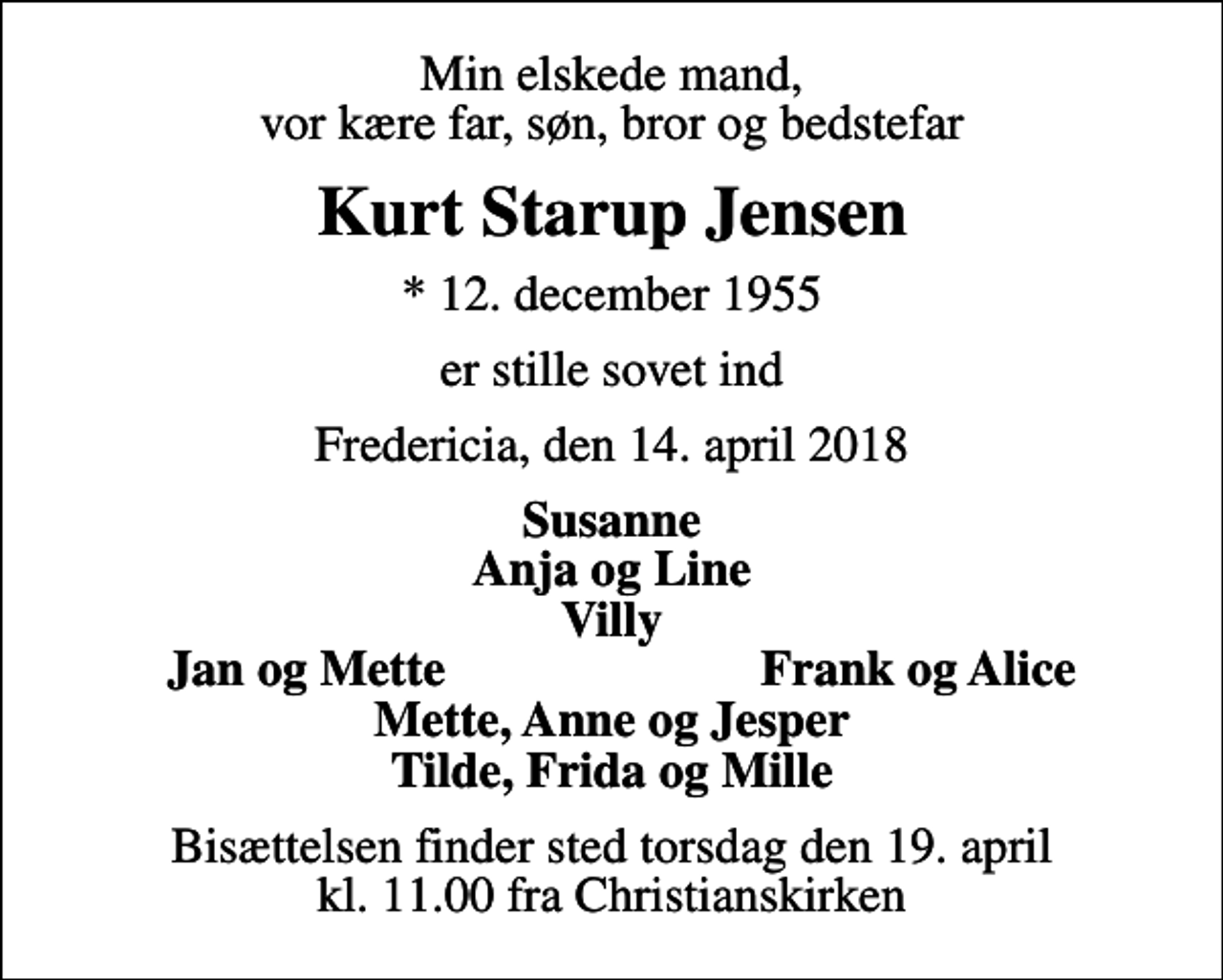 <p>Min elskede mand, vor kære far, søn, bror og bedstefar<br />Kurt Starup Jensen<br />* 12. december 1955<br />er stille sovet ind<br />Fredericia, den 14. april 2018<br />Susanne Anja og Line Villy<br />Jan og Mette<br />Frank og Alice<br />Bisættelsen finder sted torsdag den 19. april kl. 11.00 fra Christianskirken</p>