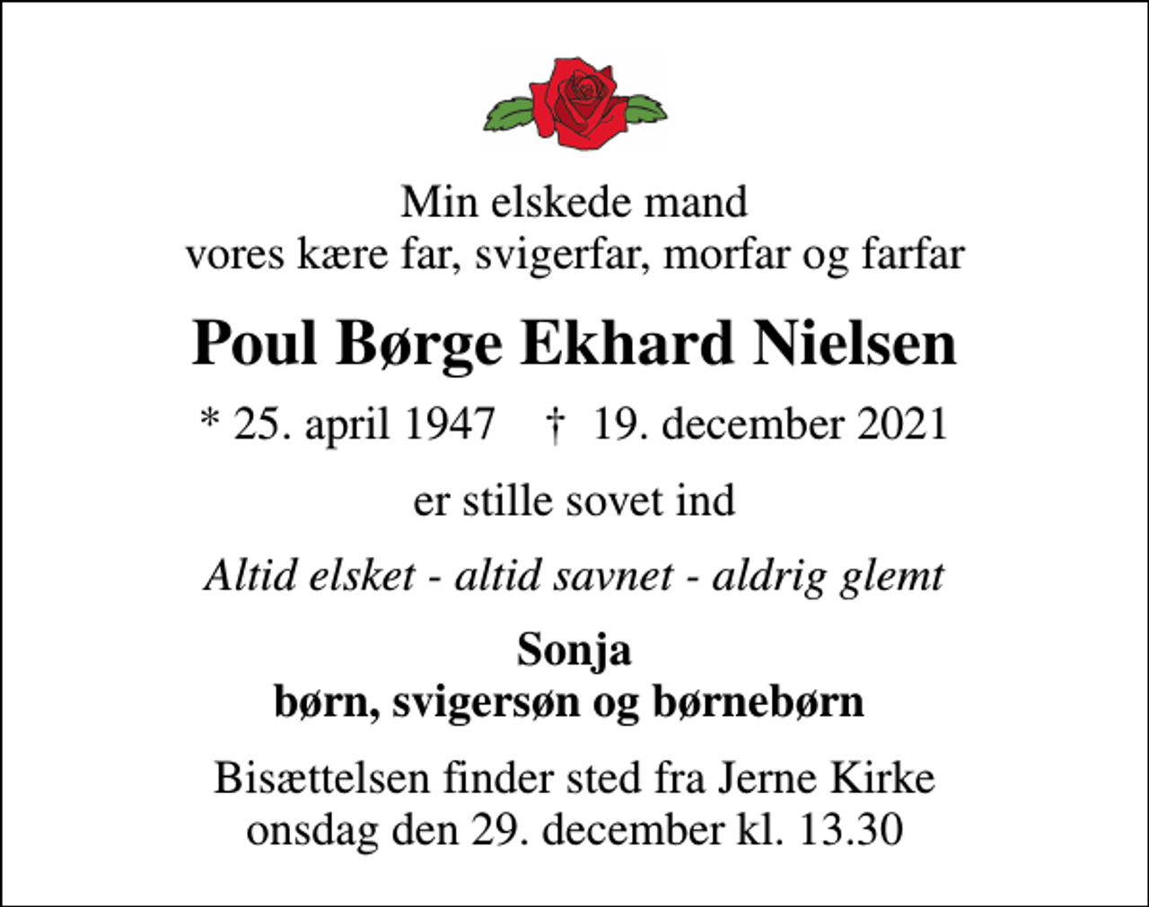 <p>Min elskede mand vores kære far, svigerfar, morfar og farfar<br />Poul Børge Ekhard Nielsen<br />* 25. april 1947 ✝ 19. december 2021<br />er stille sovet ind<br />Altid elsket - altid savnet - aldrig glemt<br />Sonja børn, svigersøn og børnebørn<br />Bisættelsen finder sted fra Jerne Kirke onsdag den 29. december kl. 13.30</p>