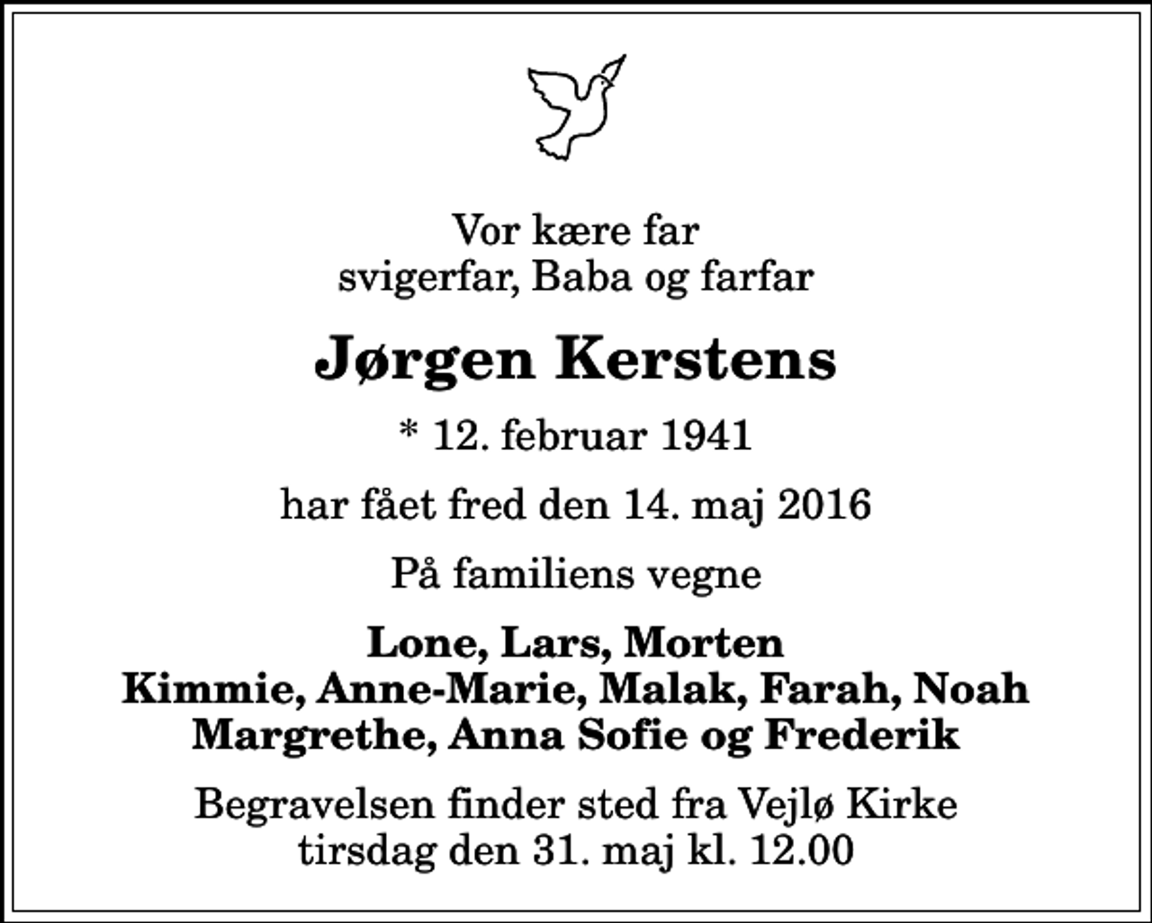 <p>Vor kære far svigerfar, Baba og farfar<br />Jørgen Kerstens<br />* 12. februar 1941<br />har fået fred den 14. maj 2016<br />På familiens vegne<br />Lone, Lars, Morten Kimmie, Anne-Marie, Malak, Farah, Noah Margrethe, Anna Sofie og Frederik<br />Begravelsen finder sted fra Vejlø Kirke tirsdag den 31. maj kl. 12.00</p>