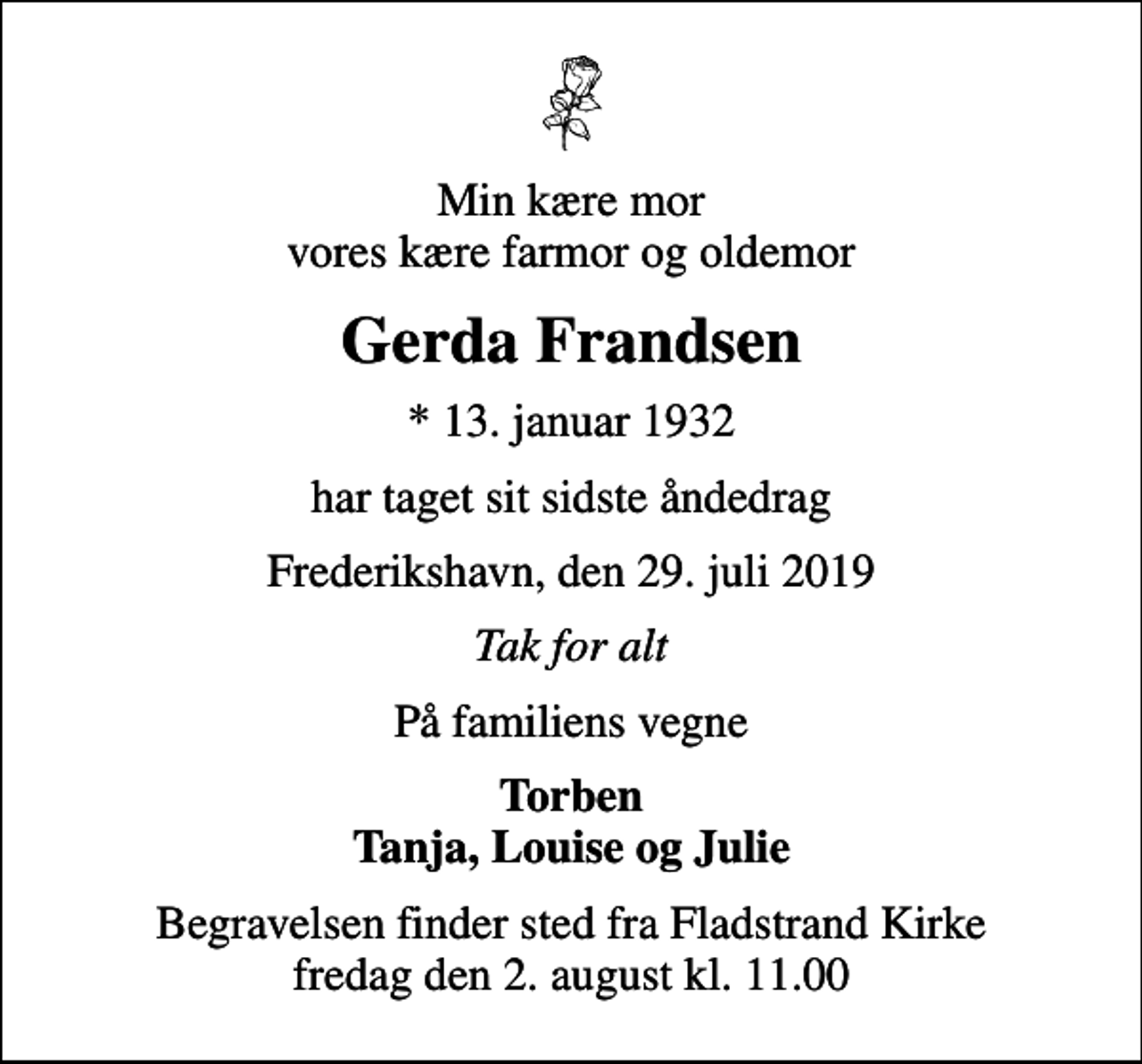 <p>Min kære mor vores kære farmor og oldemor<br />Gerda Frandsen<br />* 13. januar 1932<br />har taget sit sidste åndedrag<br />Frederikshavn, den 29. juli 2019<br />Tak for alt<br />På familiens vegne<br />Torben Tanja, Louise og Julie<br />Begravelsen finder sted fra Fladstrand Kirke fredag den 2. august kl. 11.00</p>