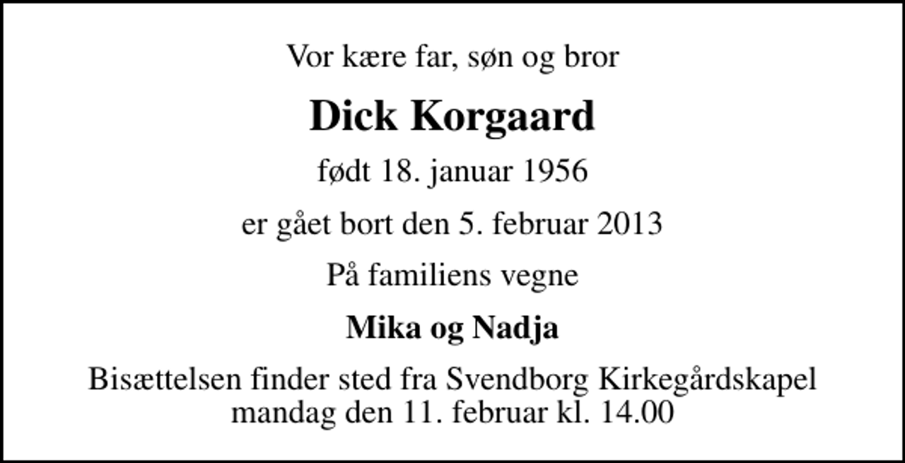 <p>Vor kære far, søn og bror<br />Dick Korgaard<br />født 18. januar 1956<br />er gået bort den 5. februar 2013<br />På familiens vegne<br />Mika og Nadja<br />Bisættelsen finder sted fra Svendborg Kirkegårdskapel mandag den 11. februar kl. 14.00</p>