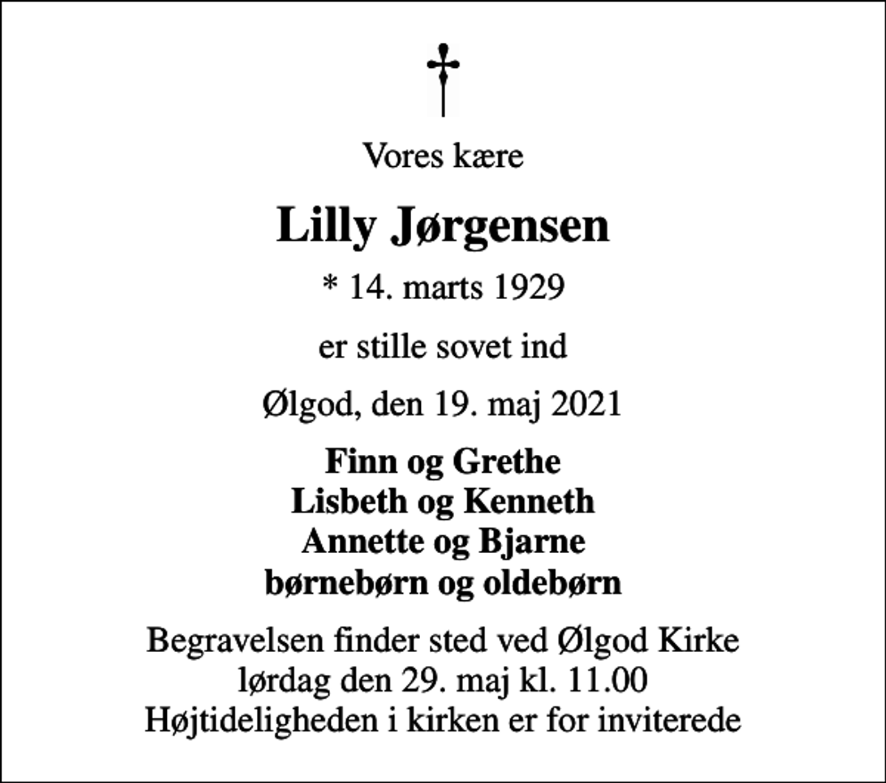 <p>Vores kære<br />Lilly Jørgensen<br />* 14. marts 1929<br />er stille sovet ind<br />Ølgod, den 19. maj 2021<br />Finn og Grethe Lisbeth og Kenneth Annette og Bjarne børnebørn og oldebørn<br />Begravelsen finder sted ved Ølgod Kirke lørdag den 29. maj kl. 11.00 Højtideligheden i kirken er for inviterede</p>