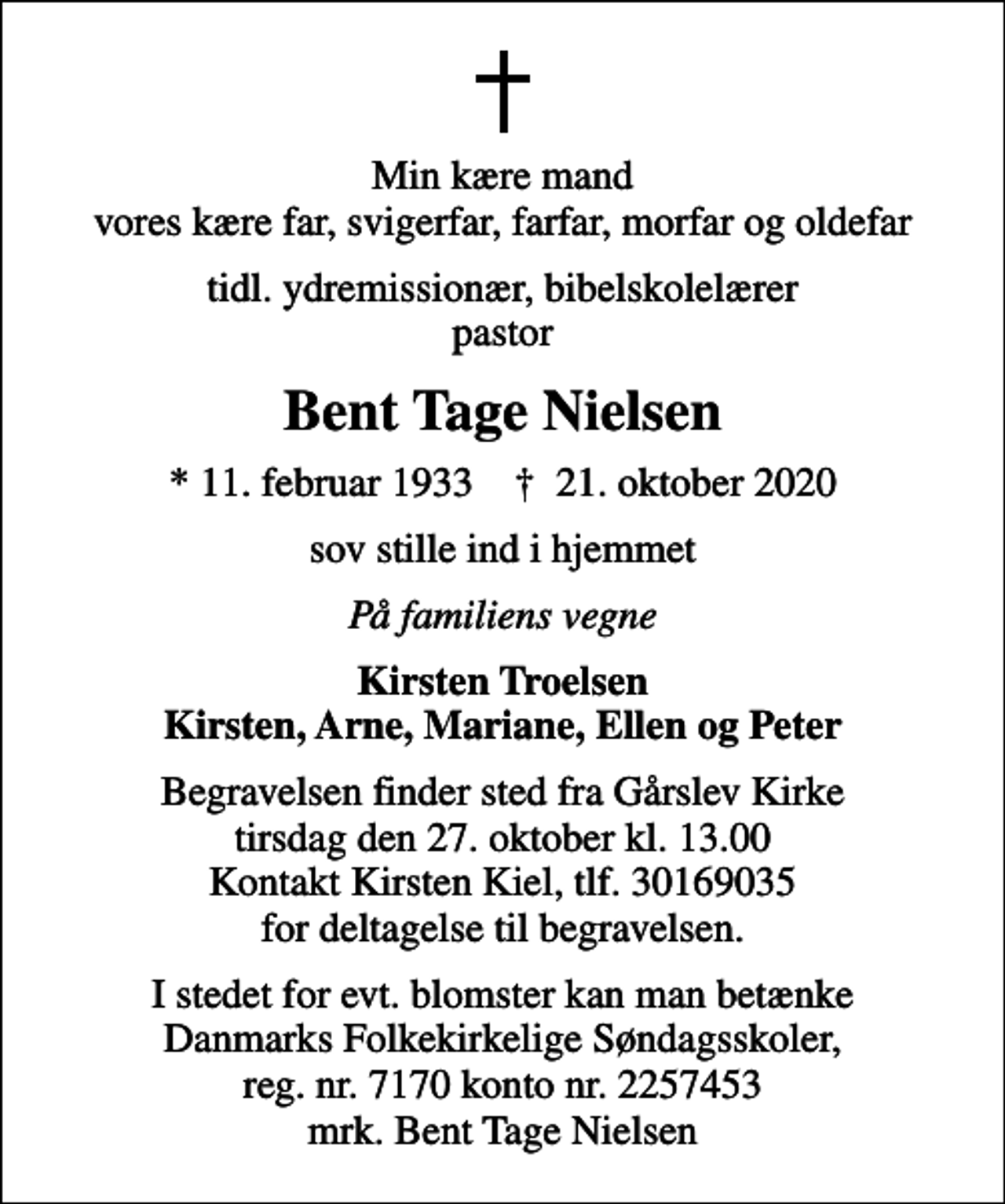 <p>Min kære mand vores kære far, svigerfar, farfar, morfar og oldefar<br />tidl. ydremissionær, bibelskolelærer pastor<br />Bent Tage Nielsen<br />* 11. februar 1933 ✝ 21. oktober 2020<br />sov stille ind i hjemmet<br />På familiens vegne<br />Kirsten Troelsen Kirsten, Arne, Mariane, Ellen og Peter<br />Begravelsen finder sted fra Gårslev Kirke tirsdag den 27. oktober kl. 13.00 Kontakt Kirsten Kiel, tlf. 30169035 for deltagelse til begravelsen.<br />I stedet for evt. blomster kan man betænke Danmarks Folkekirkelige Søndagsskoler, reg. nr. 7170 konto nr. 2257453 mrk. Bent Tage Nielsen</p>