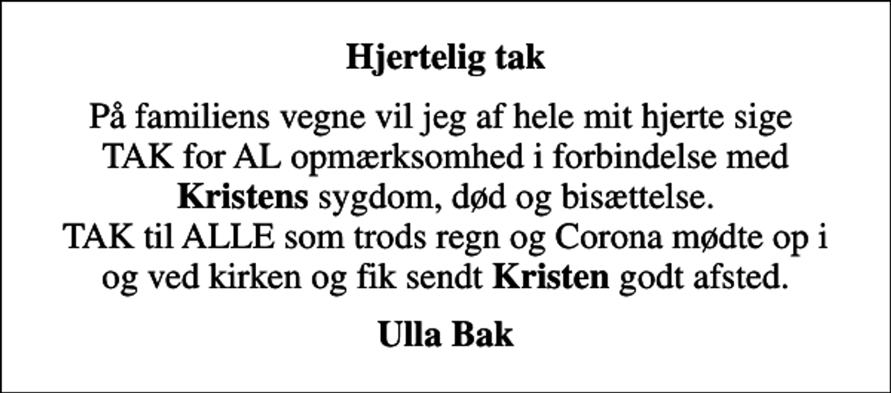 <p>Hjertelig tak<br />På familiens vegne vil jeg af hele mit hjerte sige TAK for AL opmærksomhed i forbindelse med <em>Kristens</em> sygdom, død og bisættelse. TAK til ALLE som trods regn og Corona mødte op i og ved kirken og fik sendt <em>Kristen</em> godt afsted.<br />Ulla Bak</p>