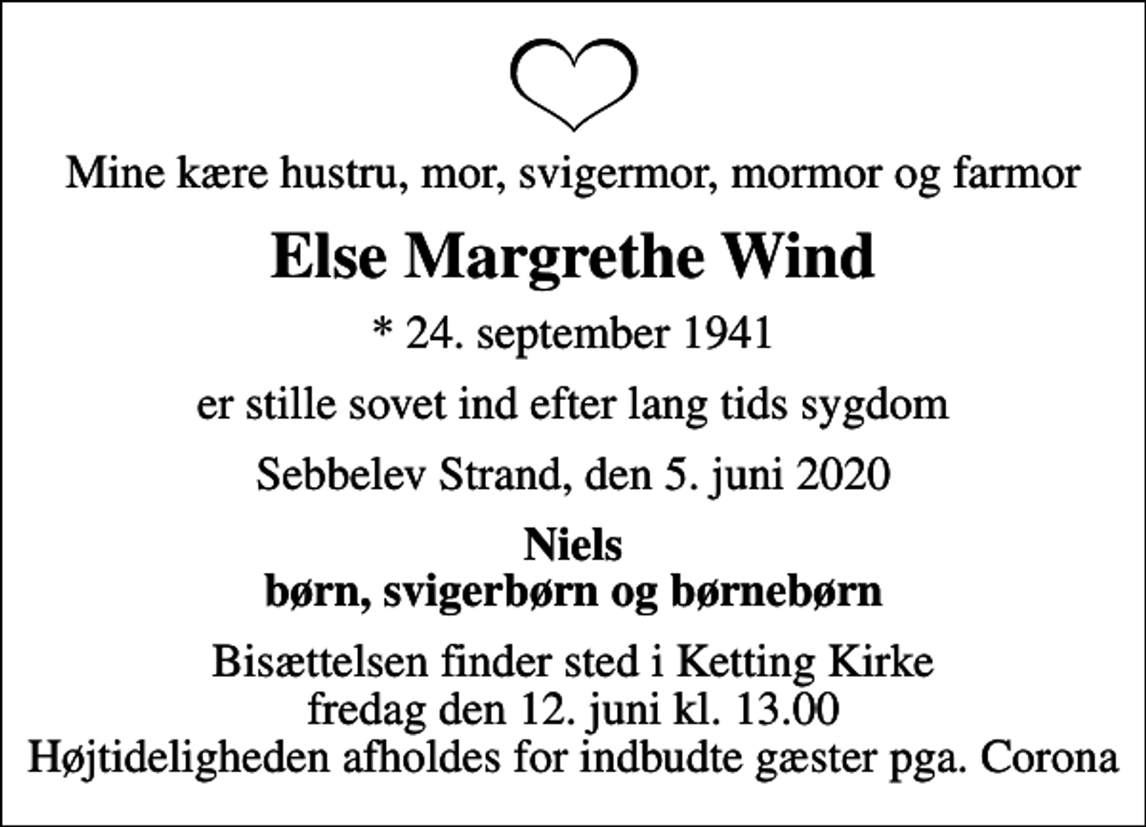 <p>Mine kære hustru, mor, svigermor, mormor og farmor<br />Else Margrethe Wind<br />* 24. september 1941<br />er stille sovet ind efter lang tids sygdom<br />Sebbelev Strand, den 5. juni 2020<br />Niels børn, svigerbørn og børnebørn<br />Bisættelsen finder sted i Ketting Kirke fredag den 12. juni kl. 13.00 Højtideligheden afholdes for indbudte gæster pga. Corona</p>
