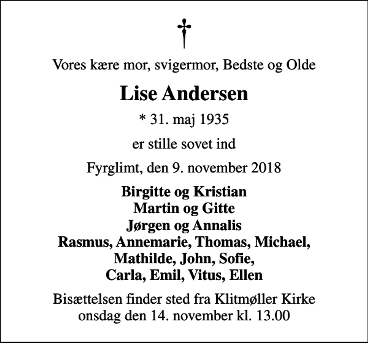 <p>Vores kære mor, svigermor, Bedste og Olde<br />Lise Andersen<br />* 31. maj 1935<br />er stille sovet ind<br />Fyrglimt, den 9. november 2018<br />Birgitte og Kristian Martin og Gitte Jørgen og Annalis Rasmus, Annemarie, Thomas, Michael, Mathilde, John, Sofie, Carla, Emil, Vitus, Ellen<br />Bisættelsen finder sted fra Klitmøller Kirke onsdag den 14. november kl. 13.00</p>