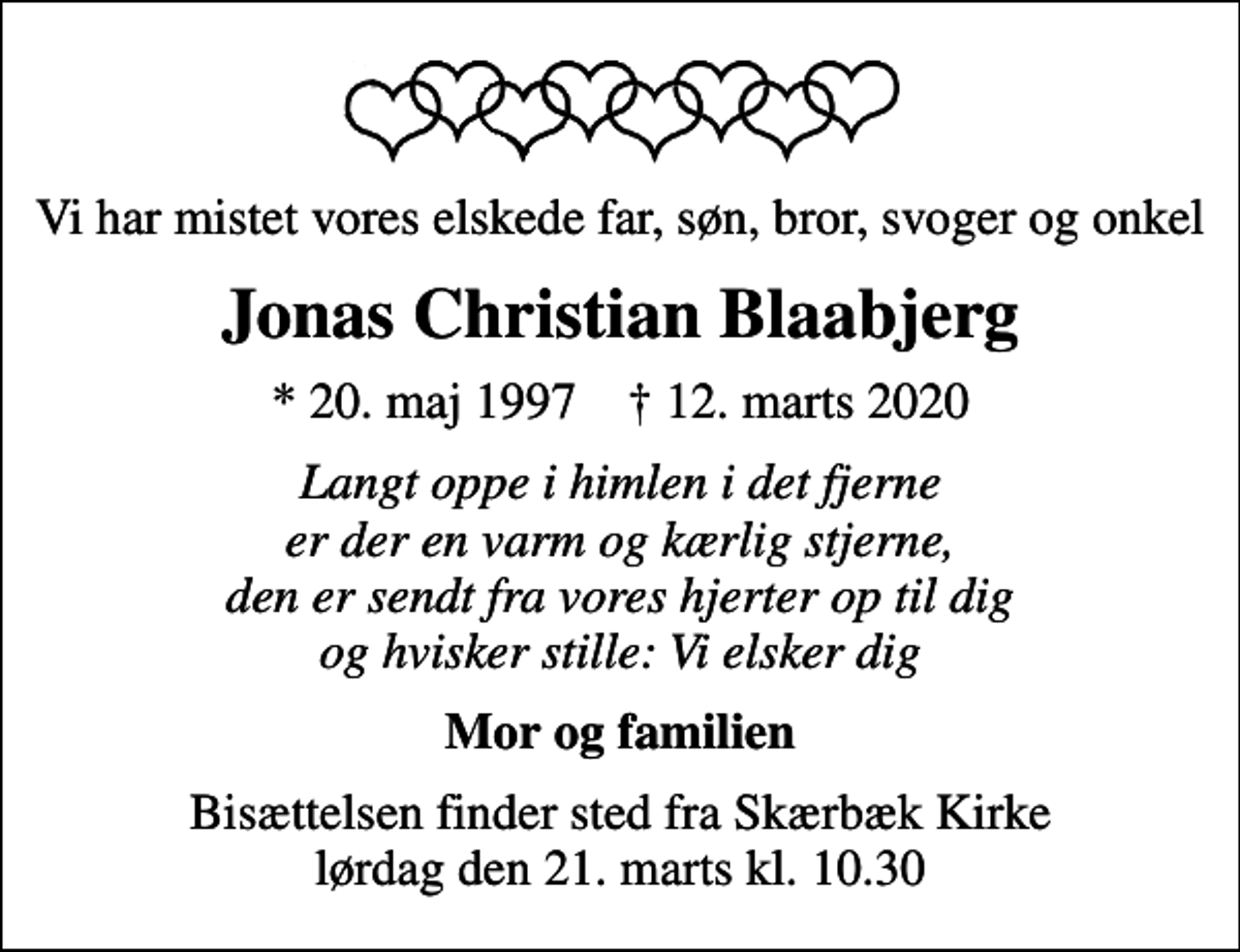<p>Vi har mistet vores elskede far, søn, bror, svoger og onkel<br />Jonas Christian Blaabjerg<br />* 20. maj 1997 ✝ 12. marts 2020<br />Langt oppe i himlen i det fjerne er der en varm og kærlig stjerne, den er sendt fra vores hjerter op til dig og hvisker stille: Vi elsker dig<br />Mor og familien<br />Bisættelsen finder sted fra Skærbæk Kirke lørdag den 21. marts kl. 10.30</p>