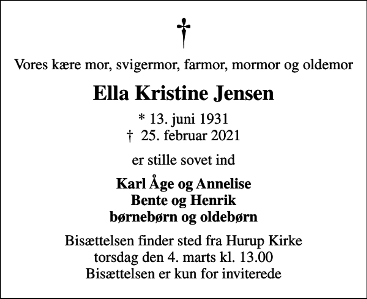 <p>Vores kære mor, svigermor, farmor, mormor og oldemor<br />Ella Kristine Jensen<br />* 13. juni 1931<br />✝ 25. februar 2021<br />er stille sovet ind<br />Karl Åge og Annelise Bente og Henrik børnebørn og oldebørn<br />Bisættelsen finder sted fra Hurup Kirke torsdag den 4. marts kl. 13.00 Bisættelsen er kun for inviterede</p>