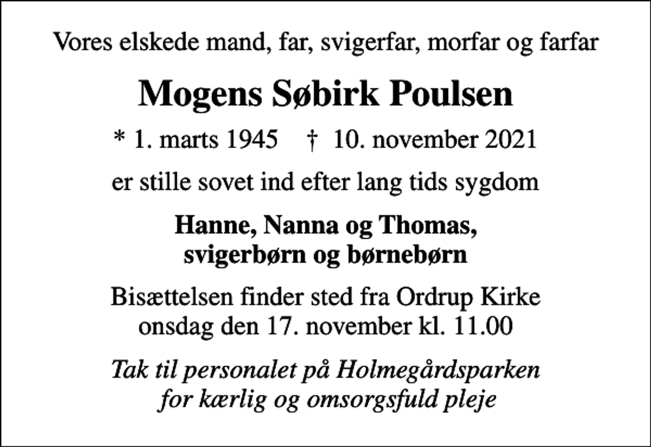 <p>Vores elskede mand, far, svigerfar, morfar og farfar<br />Mogens Søbirk Poulsen<br />* 1. marts 1945 ✝ 10. november 2021<br />er stille sovet ind efter lang tids sygdom<br />Hanne, Nanna og Thomas, svigerbørn og børnebørn<br />Bisættelsen finder sted fra Ordrup Kirke onsdag den 17. november kl. 11.00<br />Tak til personalet på Holmegårdsparken for kærlig og omsorgsfuld pleje</p>