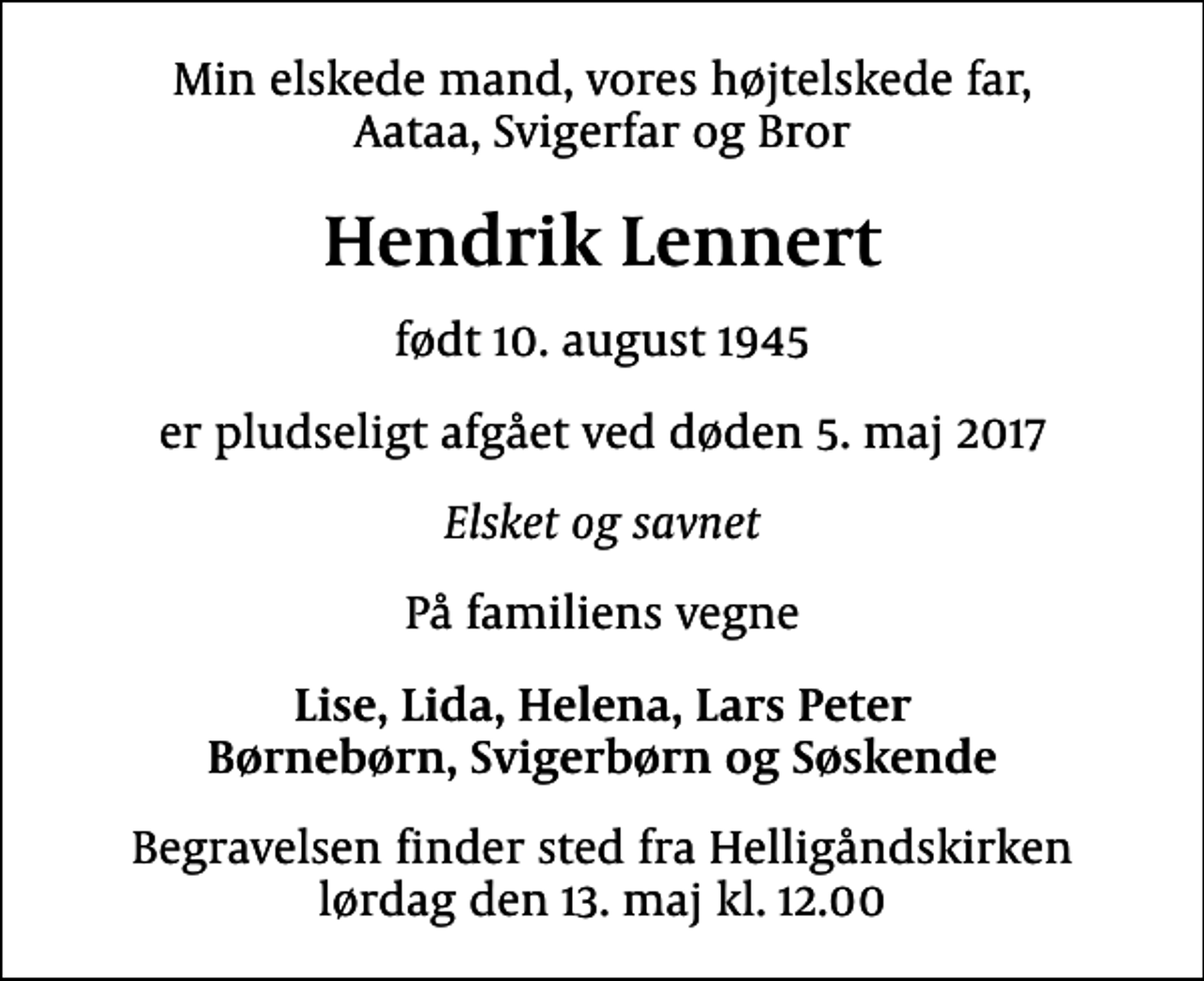 <p>Min elskede mand, vores højtelskede far, Aataa, Svigerfar og Bror<br />Hendrik Lennert<br />født 10. august 1945<br />er pludseligt afgået ved døden 5. maj 2017<br />Elsket og savnet<br />På familiens vegne<br />Lise, Lida, Helena, Lars Peter Børnebørn, Svigerbørn og Søskende<br />Begravelsen finder sted fra Helligåndskirken lørdag den 13. maj kl. 12.00</p>