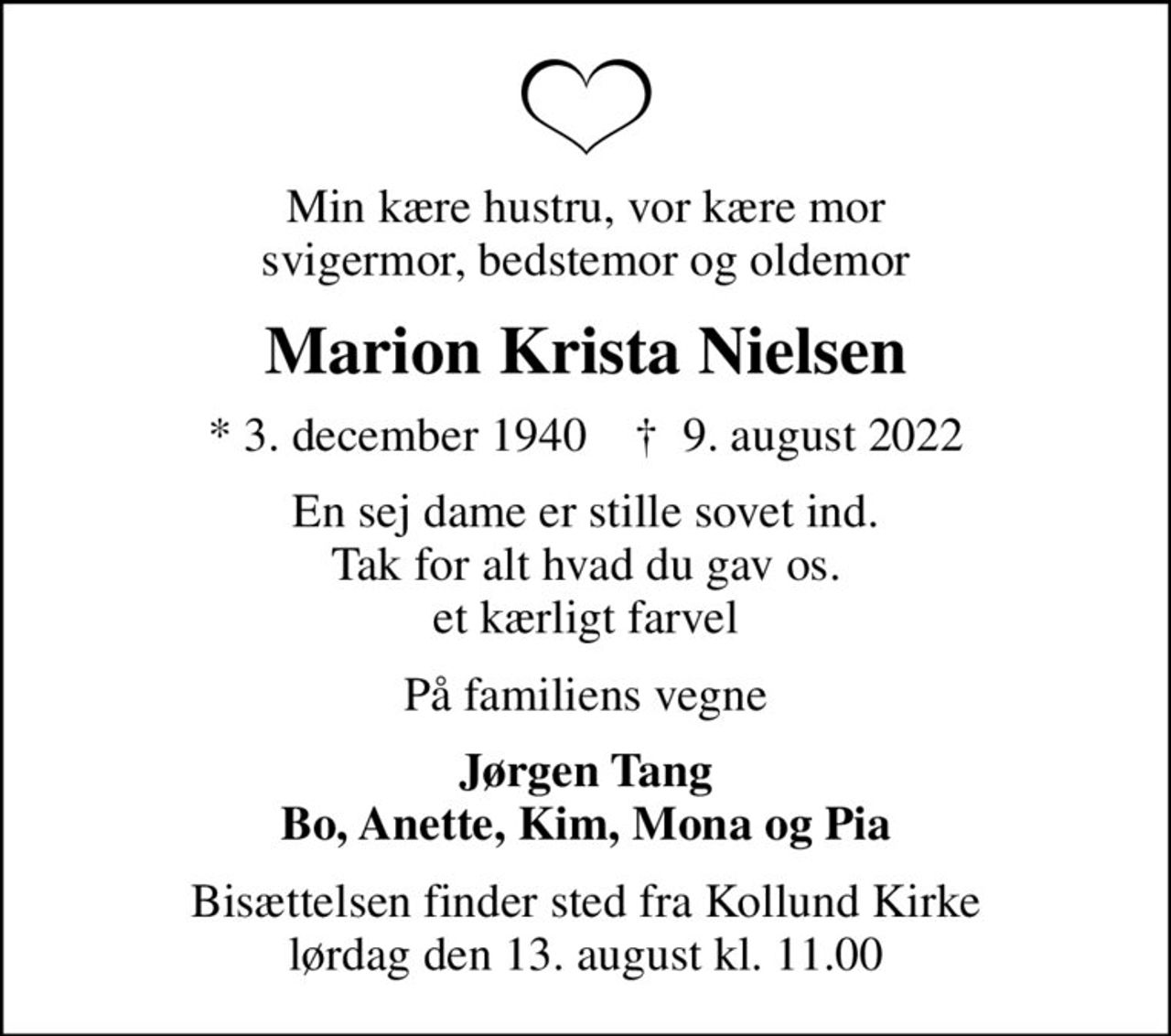 Min kære hustru, vor kære mor svigermor, bedstemor og oldemor
Marion Krista Nielsen
* 3. december 1940    ✝ 9. august 2022
En sej dame er stille sovet ind. Tak for alt hvad du gav os. et kærligt farvel
På familiens vegne
Jørgen Tang Bo, Anette, Kim, Mona og Pia
Bisættelsen finder sted fra Kollund Kirke  lørdag den 13. august kl. 11.00