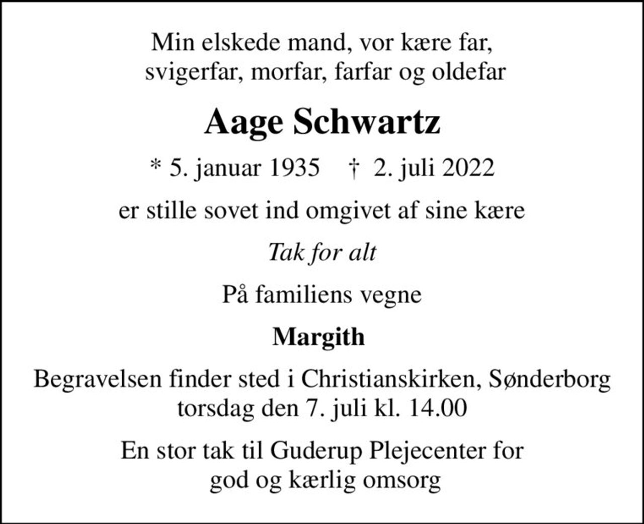 Min elskede mand, vor kære far,  svigerfar, morfar, farfar og oldefar
Aage Schwartz
* 5. januar 1935    ✝ 2. juli 2022
er stille sovet ind omgivet af sine kære
Tak for alt
På familiens vegne
Margith 
Begravelsen finder sted i Christianskirken, Sønderborg  torsdag den 7. juli kl. 14.00 
En stor tak til Guderup Plejecenter for  god og kærlig omsorg