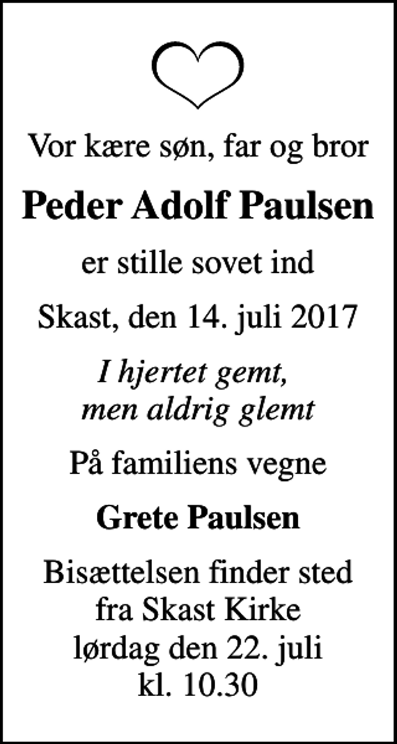 <p>Vor kære søn, far og bror<br />Peder Adolf Paulsen<br />er stille sovet ind<br />Skast, den 14. juli 2017<br />I hjertet gemt, men aldrig glemt<br />På familiens vegne<br />Grete Paulsen<br />Bisættelsen finder sted fra Skast Kirke lørdag den 22. juli kl. 10.30</p>