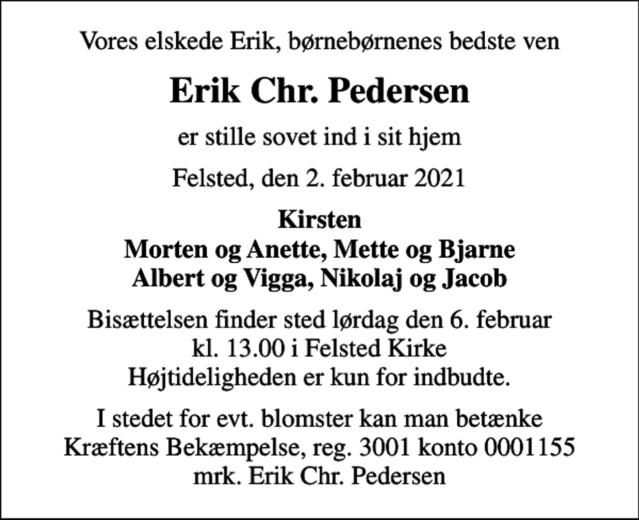 <p>Vores elskede Erik, børnebørnenes bedste ven<br />Erik Chr. Pedersen<br />er stille sovet ind i sit hjem<br />Felsted, den 2. februar 2021<br />Kirsten Morten og Anette, Mette og Bjarne Albert og Vigga, Nikolaj og Jacob<br />Bisættelsen finder sted lørdag den 6. februar kl. 13.00 i Felsted Kirke Højtideligheden er kun for indbudte.<br />I stedet for evt. blomster kan man betænke<br />Kræftens Bekæmpelse reg.3001konto0001155mrk. Erik Chr.<br />Pedersen</p>