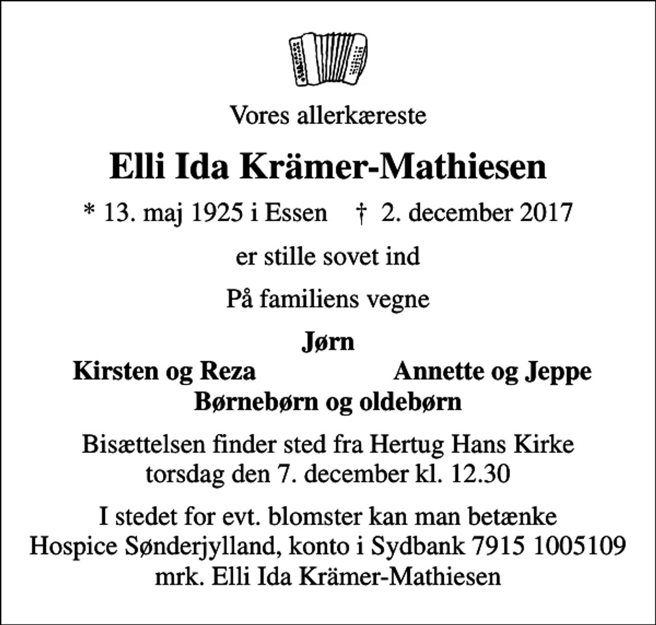 <p>Vores allerkæreste<br />Elli Ida Krämer-Mathiesen<br />* 13. maj 1925 i Essen ✝ 2. december 2017<br />er stille sovet ind<br />På familiens vegne<br />Jørn<br />Kirsten og Reza<br />Annette og Jeppe<br />Bisættelsen finder sted fra Hertug Hans Kirke torsdag den 7. december kl. 12.30<br />I stedet for evt. blomster kan man betænke<br />Hospice Sønderjylland konto79151005109mrk. Elli Ida<br />Krämer-Mathiesen</p>