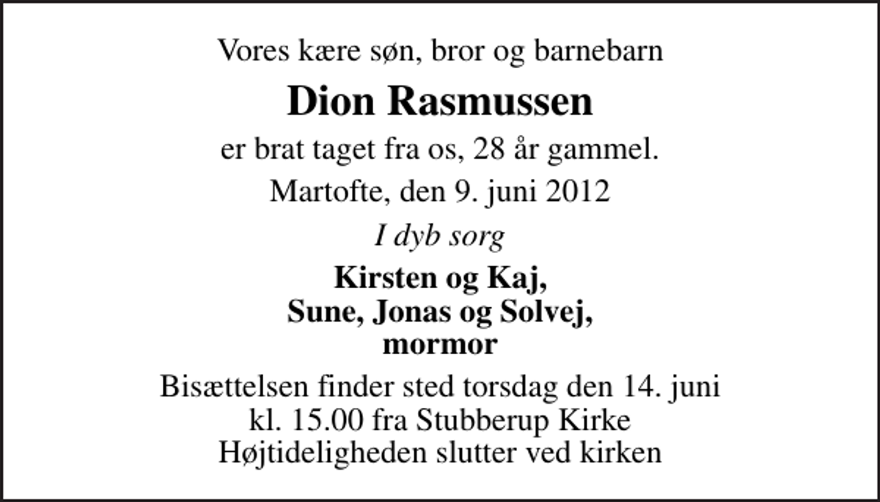 <p>Vores kære søn, bror og barnebarn<br />Dion Rasmussen<br />er brat taget fra os, 28 år gammel.<br />Martofte, den 9. juni 2012<br />I dyb sorg<br />Kirsten og Kaj, Sune, Jonas og Solvej, mormor<br />Bisættelsen finder sted torsdag den 14. juni kl. 15.00 fra Stubberup Kirke Højtideligheden slutter ved kirken</p>