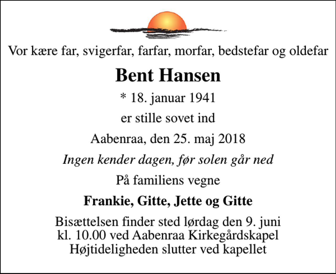 <p>Vor kære far, svigerfar, farfar, morfar, bedstefar og oldefar<br />Bent Hansen<br />* 18. januar 1941<br />er stille sovet ind<br />Aabenraa, den 25. maj 2018<br />Ingen kender dagen, før solen går ned<br />På familiens vegne<br />Frankie, Gitte, Jette og Gitte<br />Bisættelsen finder sted lørdag den 9. juni kl. 10.00 ved Aabenraa Kirkegårdskapel Højtideligheden slutter ved kapellet</p>