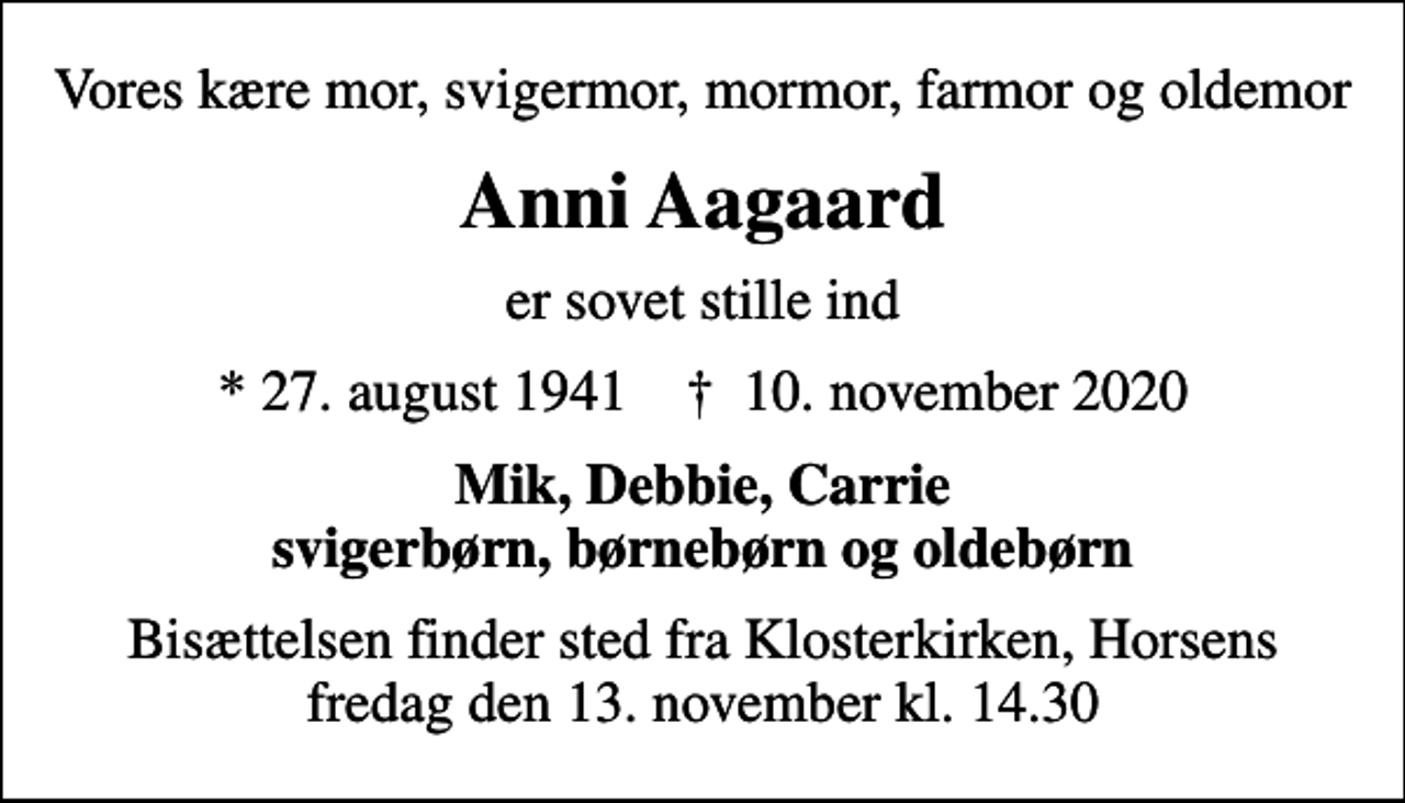 <p>Vores kære mor, svigermor, mormor, farmor og oldemor<br />Anni Aagaard<br />er sovet stille ind<br />* 27. august 1941 ✝ 10. november 2020<br />Mik, Debbie, Carrie svigerbørn, børnebørn og oldebørn<br />Bisættelsen finder sted fra Klosterkirken, Horsens fredag den 13. november kl. 14.30</p>