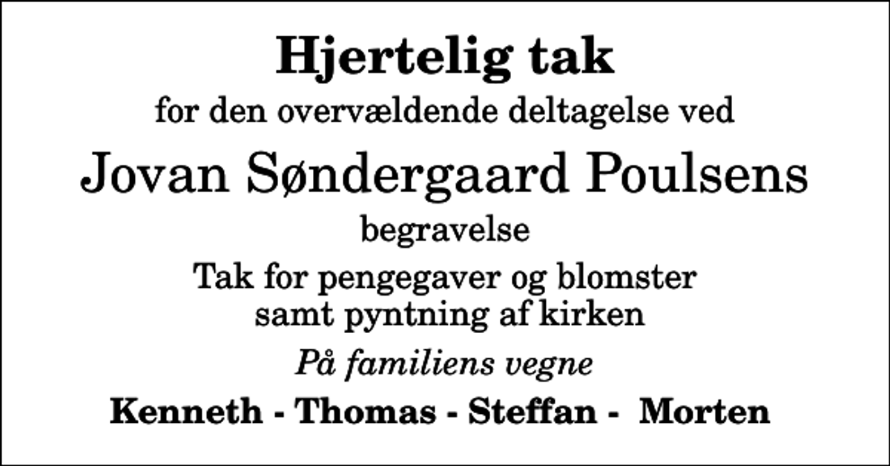 <p>Hjertelig tak<br />for den overvældende deltagelse ved<br />Jovan Søndergaard Poulsens<br />begravelse<br />Tak for pengegaver og blomster samt pyntning af kirken<br />På familiens vegne<br />Kenneth - Thomas - Steffan - Morten</p>