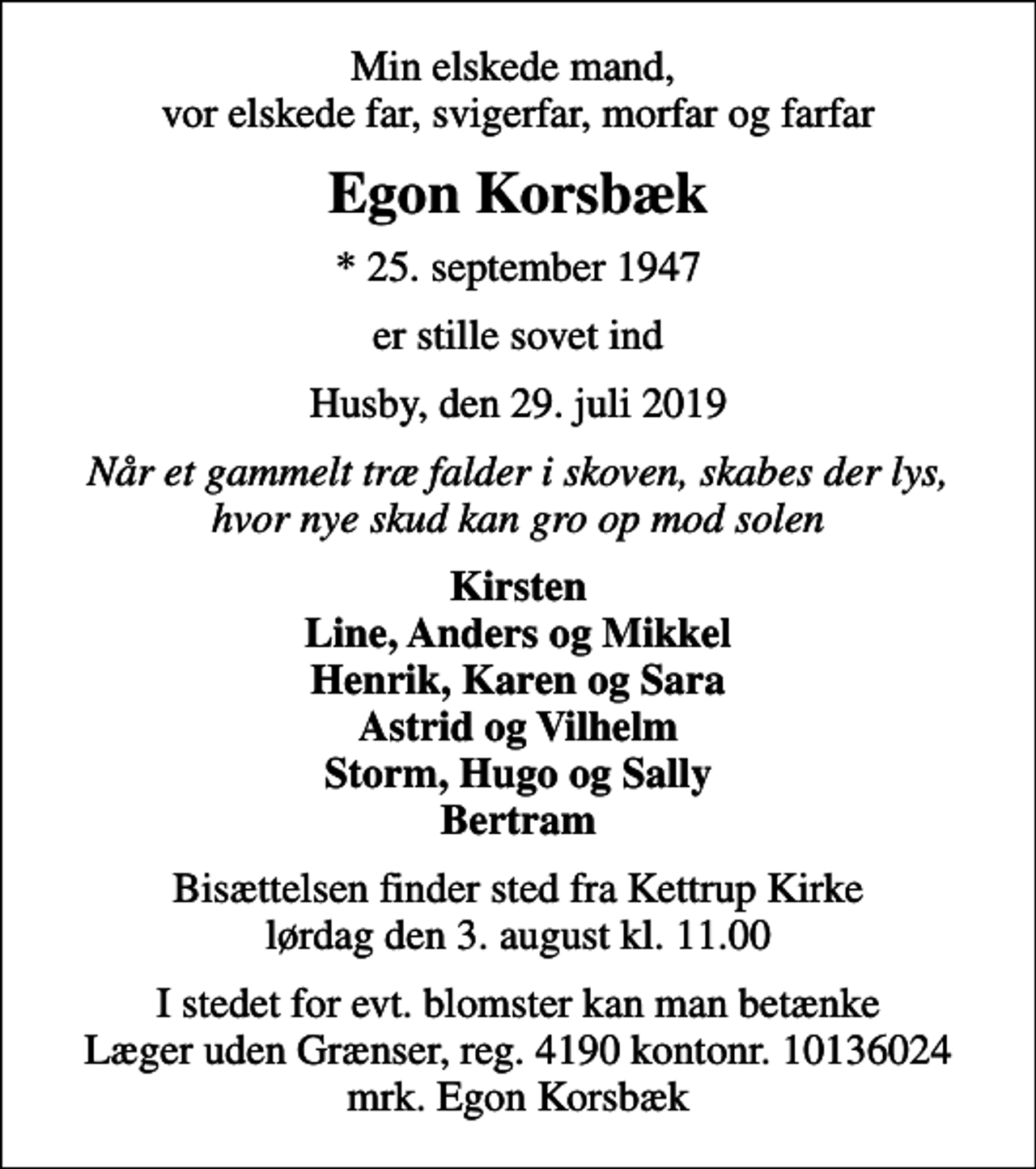 <p>Min elskede mand, vor elskede far, svigerfar, morfar og farfar<br />Egon Korsbæk<br />* 25. september 1947<br />er stille sovet ind<br />Husby, den 29. juli 2019<br />Når et gammelt træ falder i skoven, skabes der lys, hvor nye skud kan gro op mod solen<br />Kirsten Line, Anders og Mikkel Henrik, Karen og Sara Astrid og Vilhelm Storm, Hugo og Sally Bertram<br />Bisættelsen finder sted fra Kettrup Kirke lørdag den 3. august kl. 11.00<br />I stedet for evt. blomster kan man betænke<br />Læger uden Grænser reg.4190kontonr.10136024mrk. Egon<br />Korsbæk</p>