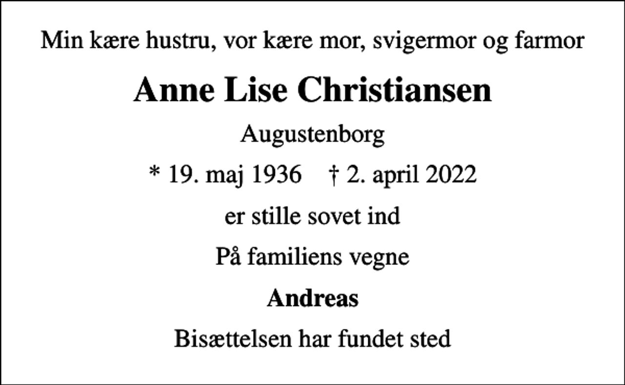 <p>Min kære hustru, vor kære mor, svigermor og farmor<br />Anne Lise Christiansen<br />Augustenborg<br />* 19. maj 1936 ✝ 2. april 2022<br />er stille sovet ind<br />På familiens vegne<br />Andreas<br />Bisættelsen har fundet sted</p>