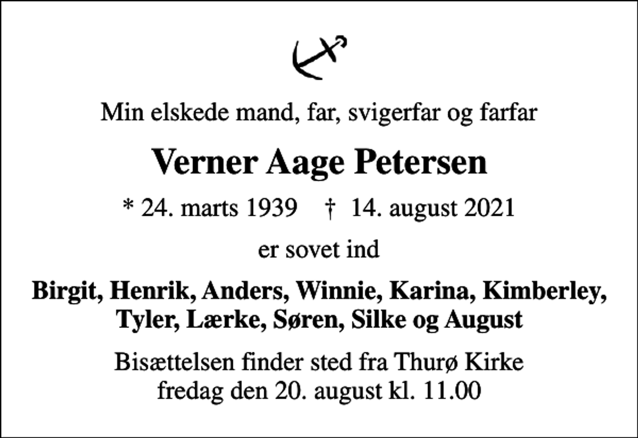 <p>Min elskede mand, far, svigerfar og farfar<br />Verner Aage Petersen<br />* 24. marts 1939 ✝ 14. august 2021<br />er sovet ind<br />Birgit, Henrik, Anders, Winnie, Karina, Kimberley, Tyler, Lærke, Søren, Silke og August<br />Bisættelsen finder sted fra Thurø Kirke fredag den 20. august kl. 11.00</p>