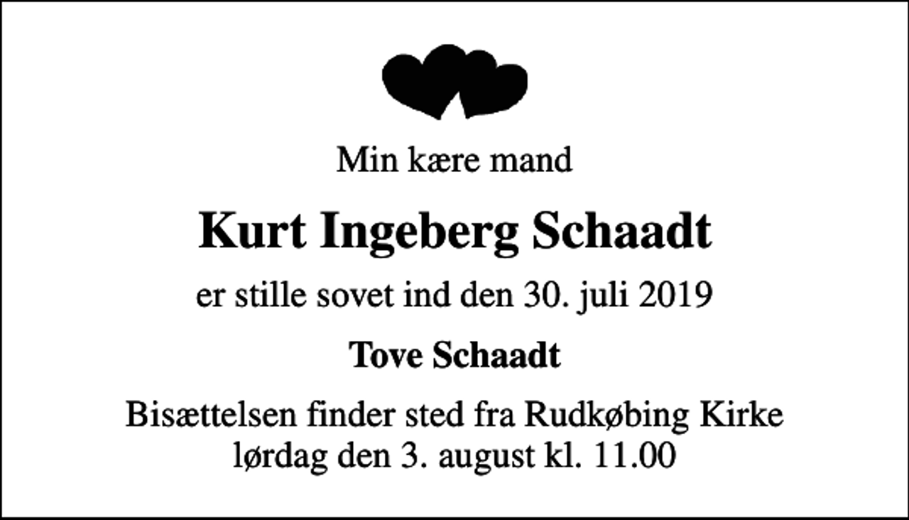 <p>Min kære mand<br />Kurt Ingeberg Schaadt<br />er stille sovet ind den 30. juli 2019<br />Tove Schaadt<br />Bisættelsen finder sted fra Rudkøbing Kirke lørdag den 3. august kl. 11.00</p>