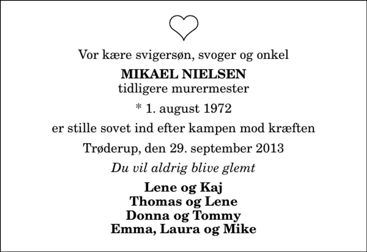 <p>Vor kære svigersøn, svoger og onkel<br />Mikael Nielsen<br />tidligere murermester<br />* 1. august 1972<br />er stille sovet ind efter kampen mod kræften<br />Trøderup, den 29. september 2013<br />Du vil aldrig blive glemt<br />Lene og Kaj Thomas og Lene Donna og Tommy Emma, Laura og Mike</p>