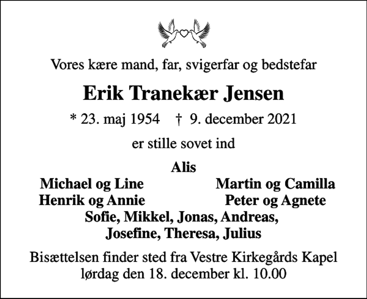 <p>Vores kære mand, far, svigerfar og bedstefar<br />Erik Tranekær Jensen<br />* 23. maj 1954 ✝ 9. december 2021<br />er stille sovet ind<br />Alis<br />Michael og Line<br />Martin og Camilla<br />Henrik og Annie<br />Peter og Agnete<br />Bisættelsen finder sted fra Vestre Kirkegårds Kapel lørdag den 18. december kl. 10.00</p>