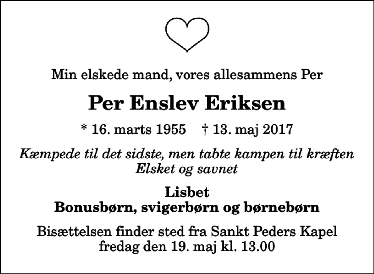 <p>Min elskede mand, vores allesammens Per<br />Per Enslev Eriksen<br />* 16. marts 1955 ✝ 13. maj 2017<br />Kæmpede til det sidste, men tabte kampen til kræften Elsket og savnet<br />Lisbet Bonusbørn, svigerbørn og børnebørn<br />Bisættelsen finder sted fra Sankt Peders Kapel fredag den 19. maj kl. 13.00</p>