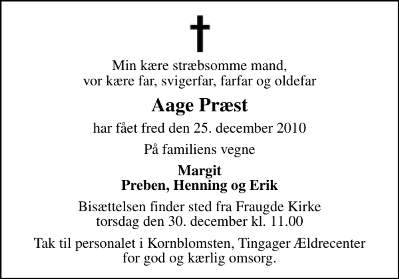 <p>Min kære stræbsomme mand, vor kære far, svigerfar, farfar og oldefar<br />Aage Præst<br />har fået fred den 25. december 2010<br />På familiens vegne<br />Margit Preben, Henning og Erik<br />Bisættelsen finder sted fra Fraugde Kirke torsdag den 30. december kl. 11.00<br />Tak til personalet i Kornblomsten, Tingager Ældrecenter for god og kærlig omsorg.</p>