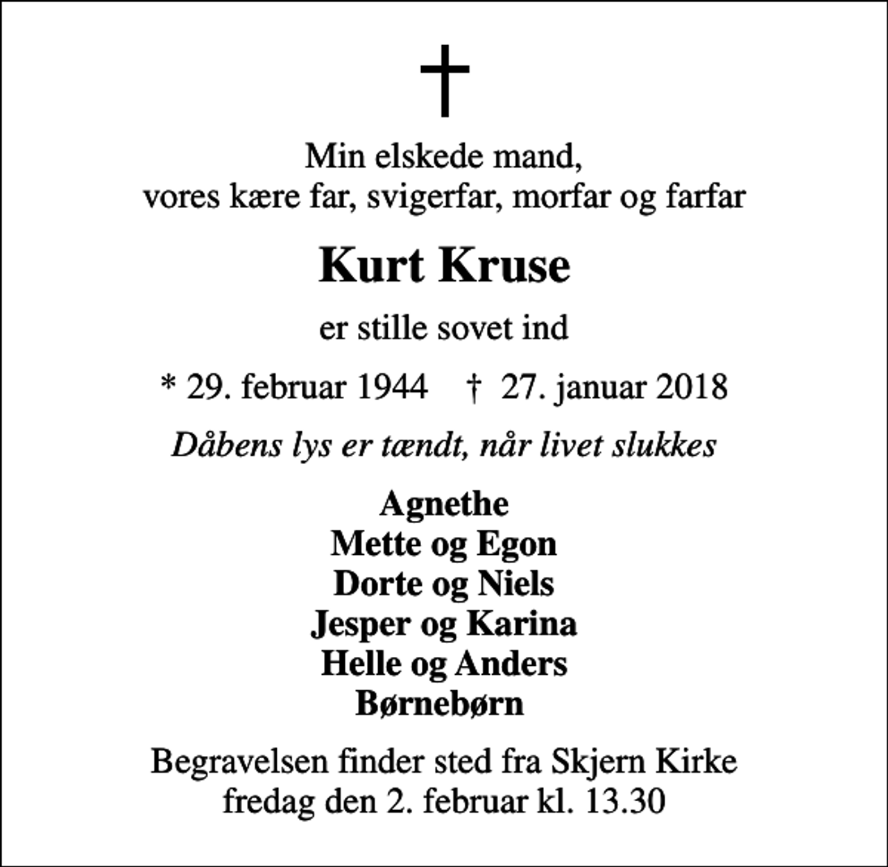 <p>Min elskede mand, vores kære far, svigerfar, morfar og farfar<br />Kurt Kruse<br />er stille sovet ind<br />* 29. februar 1944 ✝ 27. januar 2018<br />Dåbens lys er tændt, når livet slukkes<br />Agnethe Mette og Egon Dorte og Niels Jesper og Karina Helle og Anders Børnebørn<br />Begravelsen finder sted fra Skjern Kirke fredag den 2. februar kl. 13.30</p>