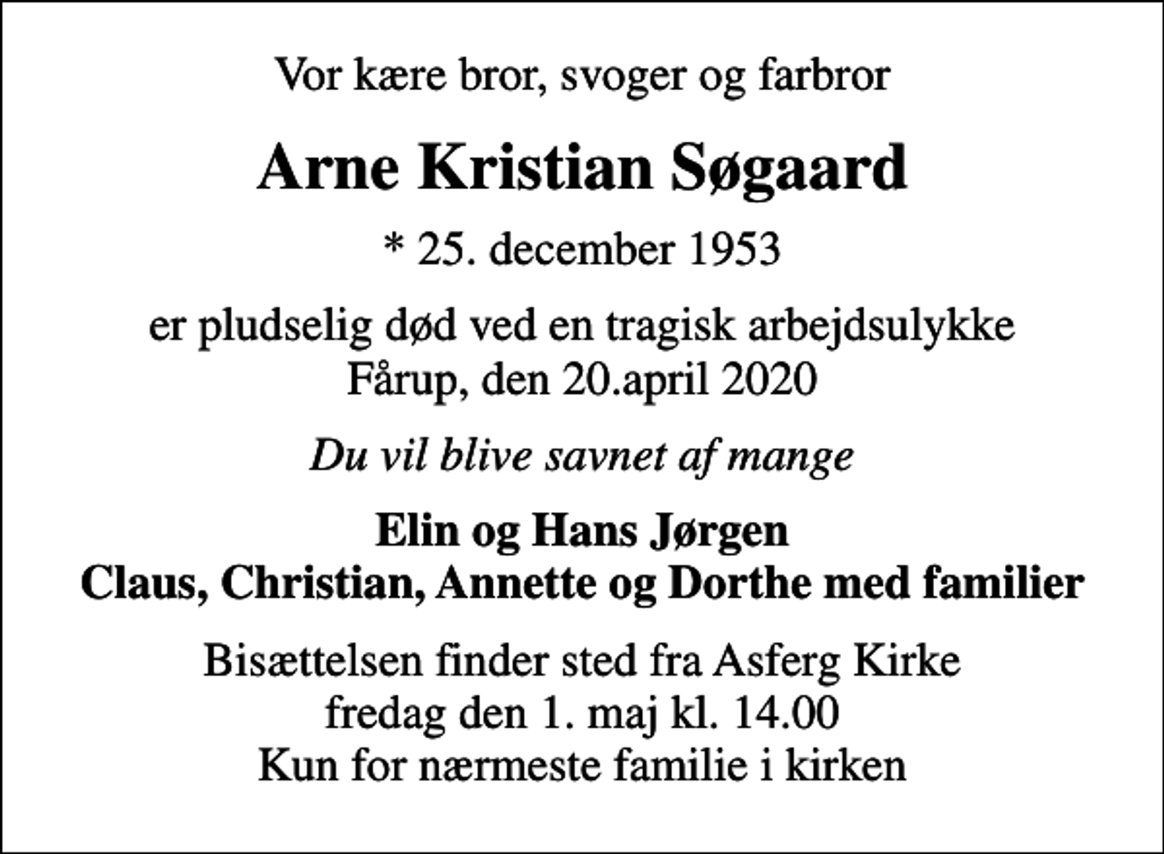 <p>Vor kære bror, svoger og farbror<br />Arne Kristian Søgaard<br />* 25. december 1953<br />er pludselig død ved en tragisk arbejdsulykke Fårup, den 20.april 2020<br />Du vil blive savnet af mange<br />Elin og Hans Jørgen Claus, Christian, Annette og Dorthe med familier<br />Bisættelsen finder sted fra Asferg Kirke fredag den 1. maj kl. 14.00 Kun for nærmeste familie i kirken</p>