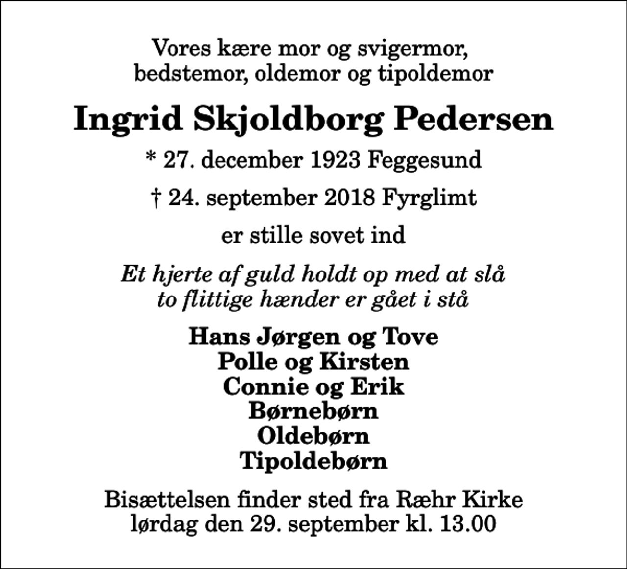 <p>Vores kære mor og svigermor, bedstemor, oldemor og tipoldemor<br />Ingrid Skjoldborg Pedersen<br />* 27. december 1923 Feggesund<br />✝ 24. september 2018 Fyrglimt<br />er stille sovet ind<br />Et hjerte af guld holdt op med at slå to flittige hænder er gået i stå<br />Hans Jørgen og Tove Polle og Kirsten Connie og Erik Børnebørn Oldebørn Tipoldebørn<br />Bisættelsen finder sted fra Ræhr Kirke lørdag den 29. september kl. 13.00</p>