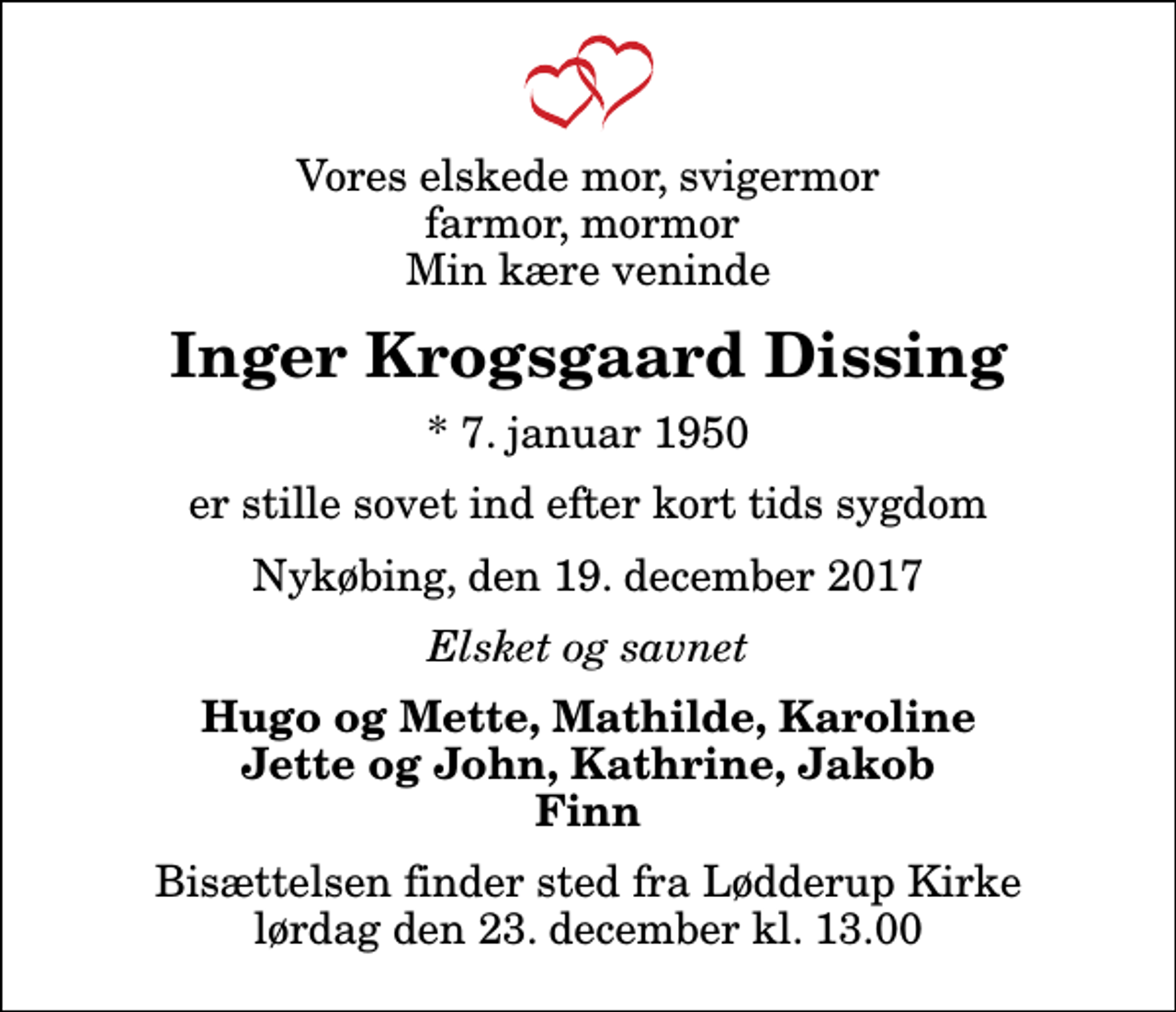 <p>Vores elskede mor, svigermor farmor, mormor Min kære veninde<br />Inger Krogsgaard Dissing<br />* 7. januar 1950<br />er stille sovet ind efter kort tids sygdom<br />Nykøbing, den 19. december 2017<br />Elsket og savnet<br />Hugo og Mette, Mathilde, Karoline Jette og John, Kathrine, Jakob Finn<br />Bisættelsen finder sted fra Lødderup Kirke lørdag den 23. december kl. 13.00</p>