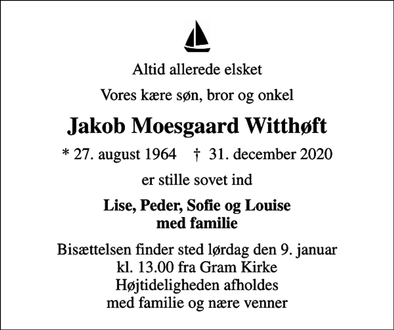 <p>Altid allerede elsket<br />Vores kære søn, bror og onkel<br />Jakob Moesgaard Witthøft<br />* 27. august 1964 ✝ 31. december 2020<br />er stille sovet ind<br />Lise, Peder, Sofie og Louise med familie<br />Bisættelsen finder sted lørdag den 9. januar kl. 13.00 fra Gram Kirke Højtideligheden afholdes med familie og nære venner</p>