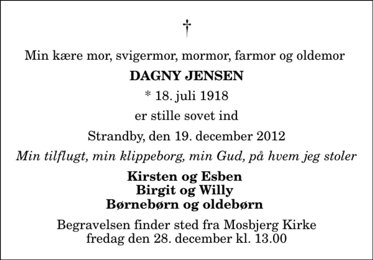 <p>Min kære mor, svigermor, mormor, farmor og oldemor<br />Dagny Jensen<br />* 18. juli 1918<br />er stille sovet ind<br />Strandby, den 19. december 2012<br />Min tilflugt, min klippeborg, min Gud, på hvem jeg stoler<br />Kirsten og Esben Birgit og Willy Børnebørn og oldebørn<br />Begravelsen finder sted fra Mosbjerg Kirke fredag den 28. december kl. 13.00</p>