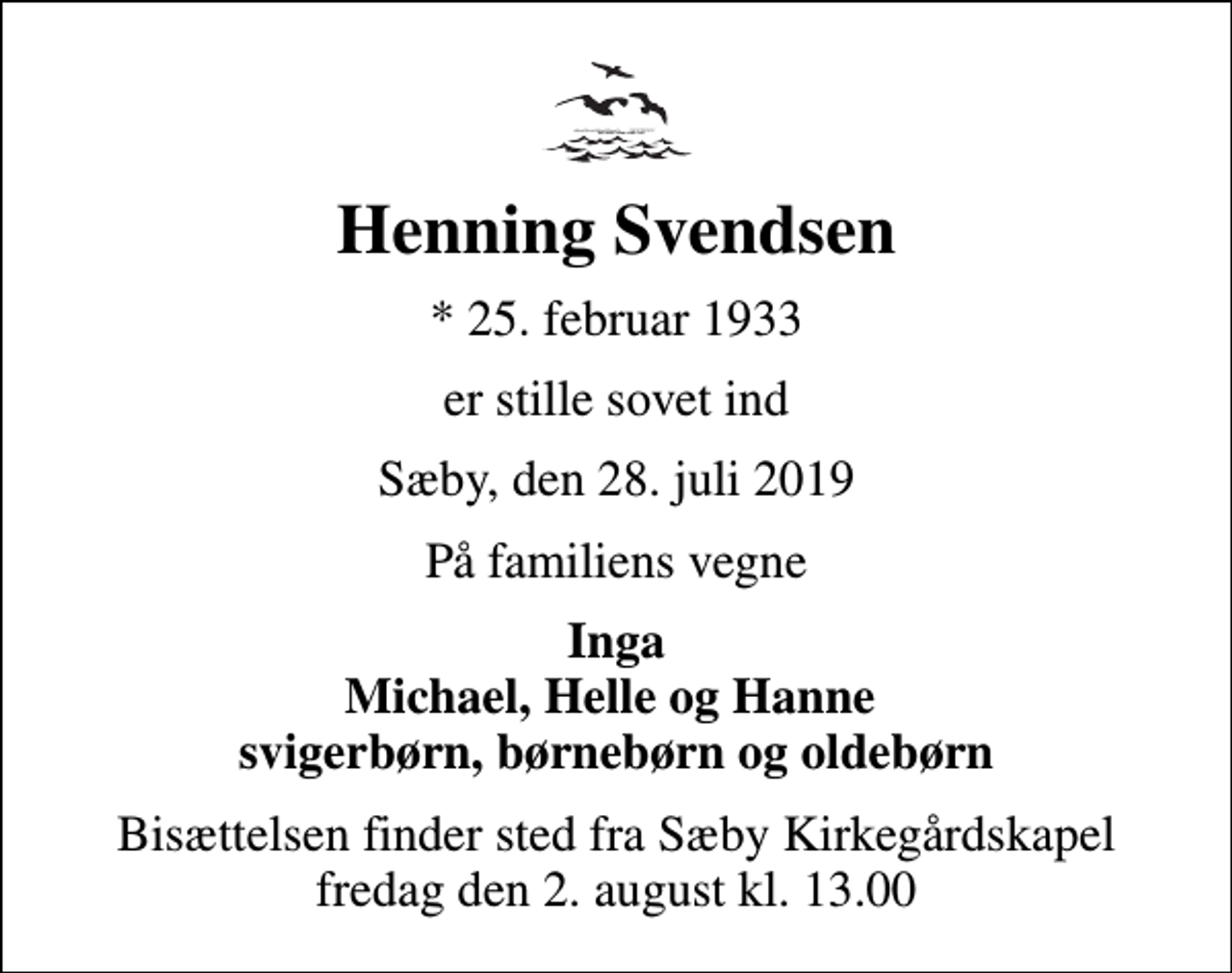 <p>Henning Svendsen<br />* 25. februar 1933<br />er stille sovet ind<br />Sæby, den 28. juli 2019<br />På familiens vegne<br />Inga Michael, Helle og Hanne svigerbørn, børnebørn og oldebørn<br />Bisættelsen finder sted fra Sæby Kirkegårdskapel fredag den 2. august kl. 13.00</p>