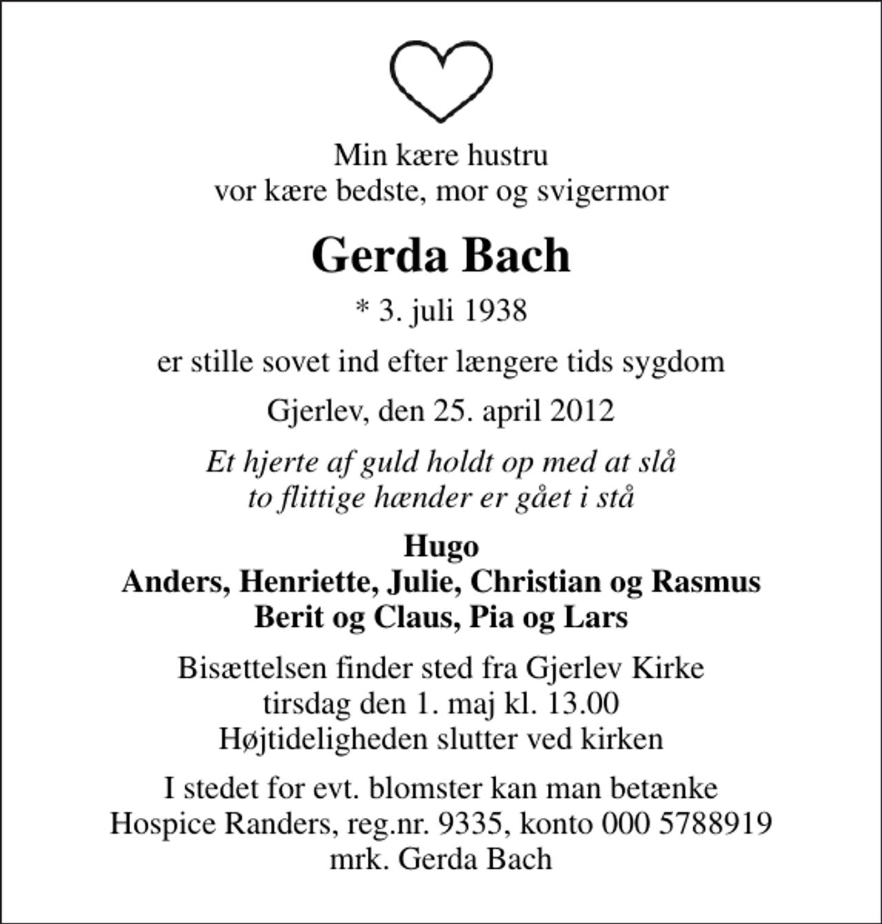 <p>Min kære hustru vor kære bedste, mor og svigermor<br />Gerda Bach<br />* 3. juli 1938<br />er stille sovet ind efter længere tids sygdom<br />Gjerlev, den 25. april 2012<br />Et hjerte af guld holdt op med at slå to flittige hænder er gået i stå<br />Hugo Anders, Henriette, Julie, Christian og Rasmus Berit og Claus, Pia og Lars<br />Bisættelsen finder sted fra Gjerlev Kirke tirsdag den 1. maj kl. 13.00 Højtideligheden slutter ved kirken<br />I stedet for evt. blomster kan man betænke<br />Hospice Randers reg.nr.9335,konto0005788919mrk. Gerda<br />Bach</p>